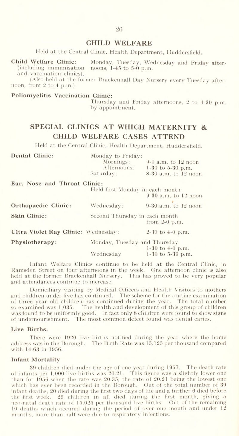 CHILD WELFARE Held at the Central Clinic, Health Department, Huddersfield. Child Welfare Clinic: Monday, Tuesday, Wednesday and Friday after- including immunisation noons, 1-45 to 5-0 p.m. and vaccination clinics). (Also held at the former Brackenhall Day Nursery every Tuesday after- noon, from 2 to 4 p.m.) Poliomyelitis Vaccination Clinic: Thursday and Friday afternoons, 2 to 4-30 p.m. by appointment. SPECIAL CLINICS AT WHICH MATERNITY & CHILD WELFARE CASES ATTEND Held at the Central Clinic, Health Department, Huddersfield. Dental Clinic: Monday to Friday: Mornings: 0-0 a.m. to 12 noon Afternoons: 1-30 to 5-30 p.m. Saturday: 8-30 a.m. to 12 noon Ear, Nose and Throat Clinic: Held first Monday in each month 0- 30 a.m. to 12 noon * Orthopaedic Clinic: Wednesday: 9-30 a.m. to 12 noon Skin Clinic: Second Thursday in each month from 2-0 p.m. Ultra Violet Ray Clinic: Wednesday: 2-30 to 4-0 p.m. Physiotherapy: Monday, Tuesday and Thursday 1- 30 to 4-0 p.m. Wednesday 1-30 to 5-30 p.m. Infant Welfare Clinics continue to be held at the Central Clinic, in Kamsden Street on four afternoons in the week. One afternoon clinic is also held at the former Brackenhall Nursery. This has proved to be very popular and attendances continue to increase. Domiciliary visiting by Medical Officers and Health Visitors to mothers and children under five has continued. The scheme for the routine examination of three year old children has continued during the year. The total number so examined was 1,035. The health and development of this group of children was found to be uniformly good. In fact only 8 children were found to show signs of undernourishment. The most common defect found was dental caries. Live Births. There were 1920 live births notified during the year where the home address was in the Borough. The Birth Rate was 15.125 per thousand compared with 14.(53 in 1956. Infant Mortality 39 children died under the age of one year during 1957. The death rate of infants per 1,000 live births was 20.21. This figure was a slightly lower one than for 1956 when the rate was 20.35, the rate of 20.21 being the lowest one which has ever been recorded in the Borough. Out of the total number of 39 infant deaths, 20 died during the first two days of life and a further 6 died before the first week. 2!) children in all died during the first month, giving a neo natal death rate of 15.025 per thousand live births. Out of the remaining 10 deaths which occurcd during the period of over one month and under 12 months, more than half were due to respirators' infections.