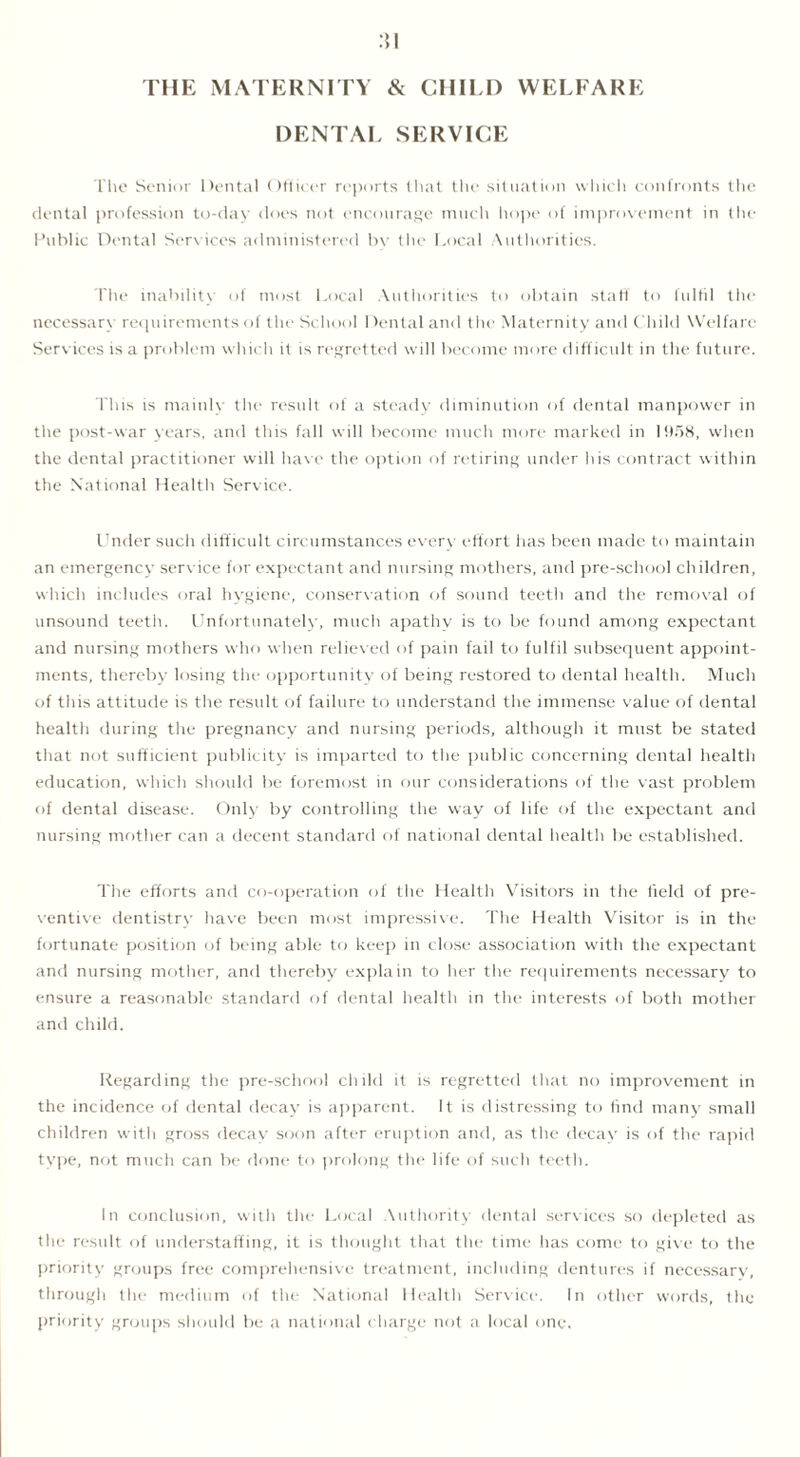 THE MATERNITY & CIIIU) WELFARE DENTAL SERVICE The Senior Dental Officer reports that the situation which confronts the dental profession to-day does not encourage much hope of improvement in the Public Dental Services administered bv the Local Authorities. The inability of most Local Authorities to obtain staff to fulfil the necessary requirements of the School Dental and the Maternity and Child Welfare Services is a problem which it is regretted will become more difficult in the future. This is mainly the result of a steady diminution of dental manpower in the post-war years, and this fall will become much more marked in 1958, when the dental practitioner will have the option of retiring under his contract within the National Health Service. Under such difficult circumstances every effort has been made to maintain an emergency service for expectant and nursing mothers, and pre-school children, which includes oral hygiene, conservation of sound teeth and the removal of unsound teeth. Unfortunately, much apathy is to be found among expectant and nursing mothers who when relieved of pain fail to fulfil subsequent appoint- ments, thereby losing the opportunity of being restored to dental health. Much of this attitude is the result of failure to understand the immense value of dental health during the pregnancy and nursing periods, although it must be stated that not sufficient publicity is imparted to the public concerning dental health education, which should be foremost in our considerations of the vast problem of dental disease. Only by controlling the way of life of the expectant and nursing mother can a decent standard of national dental health be established. The efforts and co-operation of the Health Visitors in the field of pre- ventive dentistry have been most impressive. The Health Visitor is in the fortunate position of being able to keep in close association with the expectant and nursing mother, and thereby explain to her the requirements necessary to ensure a reasonable standard of dental health in the interests of both mother and child. Regarding the pre-school child it is regretted that no improvement in the incidence of dental decay is apparent. It is distressing to find many small children with gross decay soon after eruption and, as the decay is of the rapid type, not much can be done to prolong the life of such teeth. In conclusion, with the Local Authority dental services so depleted as the result of understaffing, it is thought that the time has come to give to the priority groups free comprehensive treatment, including dentures if necessary, through the medium of the National Health Service. In other words, the priority groups should be a national charge not a local one.
