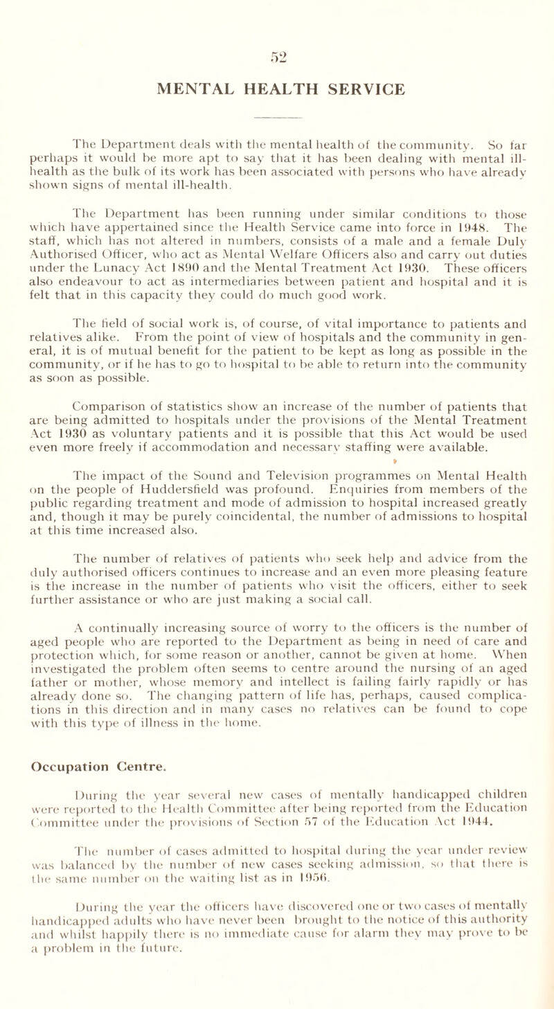 MENTAL HEALTH SERVICE The Department deals with the mental health of the community. So far perhaps it would he more apt to say that it has been dealing with mental ill- health as the bulk of its work has been associated with persons who have already shown signs of mental ill-health. The Department has been running under similar conditions to those which have appertained since the Health Service came into force in 1948. The staff, which has not altered in numbers, consists of a male and a female Duly Authorised Officer, who act as Mental Welfare Officers also and carry out duties under the Lunacy Act 1890 and the Mental Treatment Act 1930. These officers also endeavour to act as intermediaries between patient and hospital and it is felt that in this capacity they could do much good work. The held of social work is, of course, of vital importance to patients and relatives alike. From the point of view of hospitals and the community in gen- eral, it is of mutual benefit for the patient to be kept as long as possible in the community, or if he has to go to hospital to be able to return into the community as soon as possible. Comparison of statistics show an increase of the number of patients that are being admitted to hospitals under the provisions of the Mental Treatment Act 1930 as voluntary patients and it is possible that this Act would be used even more freely if accommodation and necessary staffing were available. » The impact of the Sound and Television programmes on Mental Health on the people of Huddersfield was profound. Enquiries from members of the public regarding treatment and mode of admission to hospital increased greatly and, though it may be purely coincidental, the number of admissions to hospital at this time increased also. The number of relatives of patients who seek help and advice from the duly authorised officers continues to increase and an even more pleasing feature is the increase in the number of patients who visit the officers, either to seek further assistance or who are just making a social call. A continually increasing source of worry to the officers is the number of aged people who are reported to the Department as being in need of care and protection which, for some reason or another, cannot be given at home. When investigated the problem often seems to centre around the nursing of an aged father or mother, whose memory and intellect is failing fairly rapidly or has already done so. The changing pattern of life has, perhaps, caused complica- tions in this direction and in many cases no relatives can be found to cope with this type of illness in the home. Occupation Centre. During the year several new cases of mentally handicapped children were reported to the Health Committee after being reported from the Education Committee under the provisions of Section 57 of the Education Act 1944. The number of cases admitted to hospital during the year under review was balanced by the number of new cases seeking admission, so that there is the same number on the waiting list as in 1950. During the year the off icers have discovered one or two cases of mentally handicapped adults who have never been brought to the notice of this authority and whilst happily there is no immediate cause for alarm they may prove to be a problem in the future.