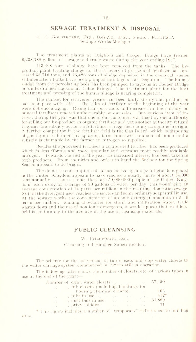 SEWAGE TREATMENT & DISPOSAL II. H. GOLDTHORPE, EsQ., D.eS.,Sc., B.Sc., V.K.I.C., F. IllSt.S.P. Sewage Works Manager I lie treatment plants at Deighton and Cooper Bridge have treated 0,238,788 gallons of sewage and trade waste during the year ending 1957. 143,408 tons of sludge have been removed from the tanks. The by- product plant treating sludge for the recovery of grease and fertiliser has pro- cessed 55,710 tons, and 70,420 tons of sludge deposited in the chemical wastes sedimentation tanks have been pumped into lagoons a! Deighton. The humus sludge from the percolating beds has been pumped to lagoons at Cooper Bridge or underdrained lagoons at Colne Bridge. The treatment plant for the heat treatment and pressing of the humus sludge is nearing completion. The market for recovered grease has been fairly steady and production has kept pace with sales. The sales of fertiliser at the beginning of the year were not encouraging. Rising transport costs and increases in the subsidy on mineral fertilisers reacted unfavourably on our sales. One curious item of in- terest during the year was that one of our customers was lined by one authority for selling our by-product as organic fertiliser and yet another authority refused to grant us a subsidy because our fertiliser is regarded mainly as organic in origin. A further competitor in the fertiliser field is the Gas Board, which is disposing of gas liquor to farmers by spraying farm lands with ammonical liquor and a subsidy is claimable by the farmer on nitrogen so supplied. Besides the processed fertiliser a composited fertiliser lias been produced which is less fibrous and more granular and contains more readily available nitrogen. Towards the end of the year, an increased interest has been taken in both products. From enquiries and orders in hand the Outlook for the Spring Season appears to be bright. The domestic consumption of surface active agents i.synthetic detergents) m the United Kingdom appears to have reached a steady figure of about 34,000 tons annually. If one assumes there are 50,000,000 people in the United King dom, each using an average of 30 gallons of water per day, this would give an average consumption of 14 parts per million in the resulting domestic sewage. Not all the detergent used reaches the sewers and some ordinary soap is still in use. At the sewage works the concentration of anionic detergent amounts to 5 9 parts per million. Making allowances for storm and infiltration water, trade wastes flows and the use of non-ionic detergents, it would appear that Hudders- field is conforming to the average in the use of cleansing materials. PUBLIC CLEANSING \V. Bitch forth, Esq., ( leansing and Haulage Superintendent The scheme for the conv ersion of tub closets and slop water closets to the water carriage system commenced in 1925 is still in operation. The following table shows the number of closets, etc. of various types in use at the end of the year: Number ol clean water closets . . 57, lull ,, tub closets (including buildings for housing chemical closets). 403 ,, ,, tubs in use . . 412* ,, dust bins in use 51,889 privy middens 71 * I'll is figure includes a number ot temporarv tubs issued to building Site