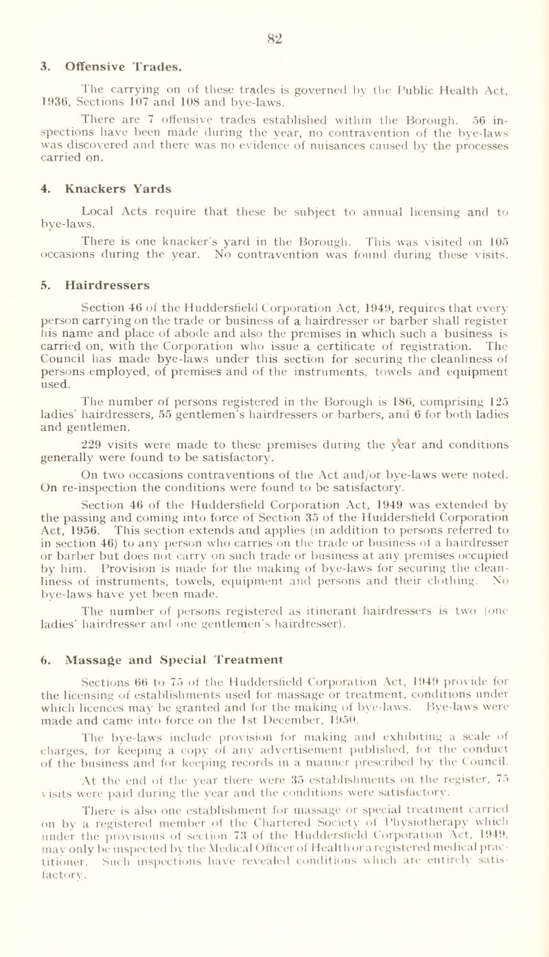 3. Offensive Trades. The carrying on of these trades is governed by the Public Health Act. 1936, Sections 107 and 108 and bye-laws. There are 7 offensive trades established within the Borough. 56 in- spections have been made during the year, no contravention of the bye-laws was discovered and there was no evidence of nuisances caused by the processes carried on. 4. Knackers Yards Local Acts require that these be subject to annual licensing and to bye-laws. There is one knacker’s yard in the Borough. This was visited on 105 occasions during the year. No contravention was found during these visits. 5. Hairdressers Section 46 of the Huddersfield Corporation Act, 1949, requires that every person carrying on the trade or business of a hairdresser or barber shall register his name and place of abode and also the premises in which such a business is carried on, with the Corporation who issue a certificate of registration. The Council has made bye-laws under this section for securing the cleanliness of persons employed, of premises and of the instruments, towels and equipment used. The number of persons registered in the Borough is 186, comprising 12a ladies’ hairdressers, 55 gentlemen's hairdressers or barbers, and 6 for both ladies and gentlemen. 229 visits were made to these premises during the yfear and conditions generally were found to be satisfactory. On two occasions contraventions of the Act and/or bye-laws were noted. On re-inspection the conditions were found to be satisfactory. Section 46 of the Huddersfield Corporation Act, 1949 was extended by the passing and coming into force of Section 35 of the Huddersfield Corporation Act, 1956. This section extends and applies (in addition to persons referred to in section 46) to any person who carries on the trade or business of a hairdresser or barber but does not carry on such trade or business at any premises occupied by him. Provision is made for the making of bye-laws for securing the clean- liness of instruments, towels, equipment and persons and their clothing. No bye-laws have yet been made. The number of persons registered as itinerant hairdressers is two (one ladies' hairdresser and one gentlemen’s hairdresser). 6. Massage and Special Treatment Sections 66 to 75 of the Huddersfield Corporation Act, 1949 provide for the licensing of establishments used for massage or treatment, conditions under which licences may be granted and for the making of bye-laws. Bye-laws were made and came into force on the 1st December, 1950. The bye-laws include provision for making and exhibiting a scale of charges, for keeping a copy of any advertisement published, for the conduct of the business and for keeping records in a manner prescribed by the Council. At the end of the year there were 35 establishments on the register, 75 visits were paid during the year and the conditions were satisfactory. There is also one establishment for massage or special treatment carried f>n by a registered member of the Chartered Society of Physiotherapy which under the provisions of section 73 of the Huddersfield Corporation Act, 1949. may only be inspected by the Medical Officer ol Health or a registered medical prac titioner. Such inspections have revealed conditions which are entirely satis factory.