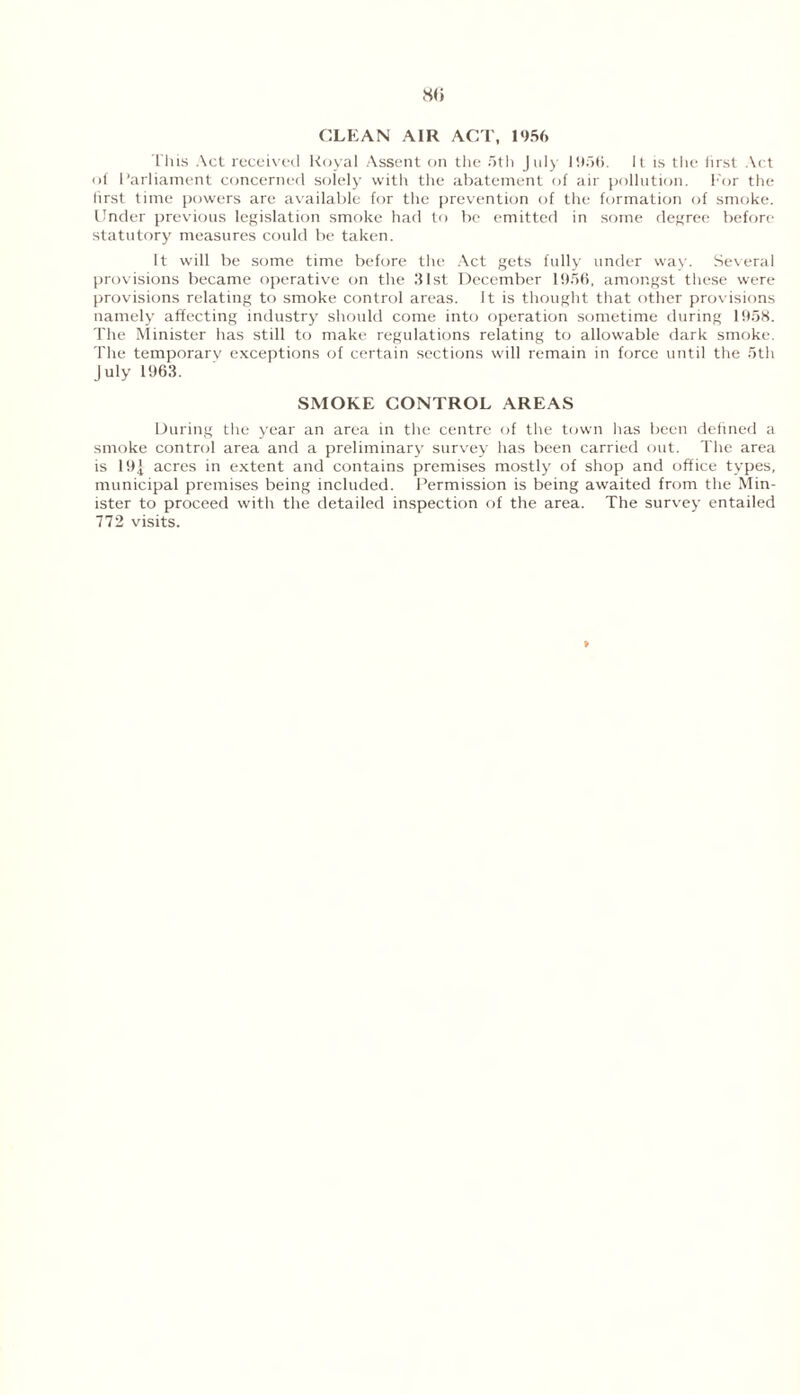 so CLEAN AIR ACT, 1956 This Act received Royal Assent on the 5th July 1956. It is the lirst Act of Parliament concerned solely with the abatement of air pollution. For the first time powers are available for the prevention of the formation of smoke. Under previous legislation smoke had to be emitted in some degree before statutory measures could be taken. It will be some time before the Act gets fully under way. Several provisions became operative on the 31st December 1956, amongst these were provisions relating to smoke control areas. It is thought that other provisions namely affecting industry should come into operation sometime during 1958. The Minister has still to make regulations relating to allowable dark smoke. The temporary exceptions of certain sections will remain in force until the 5th July 1963. SMOKE CONTROL AREAS During the year an area in the centre of the town has been defined a smoke control area and a preliminary survey has been carried out. The area is 191 acres in extent and contains premises mostly of shop and office types, municipal premises being included. Permission is being awaited from the Min- ister to proceed with the detailed inspection of the area. The survey entailed 772 visits.