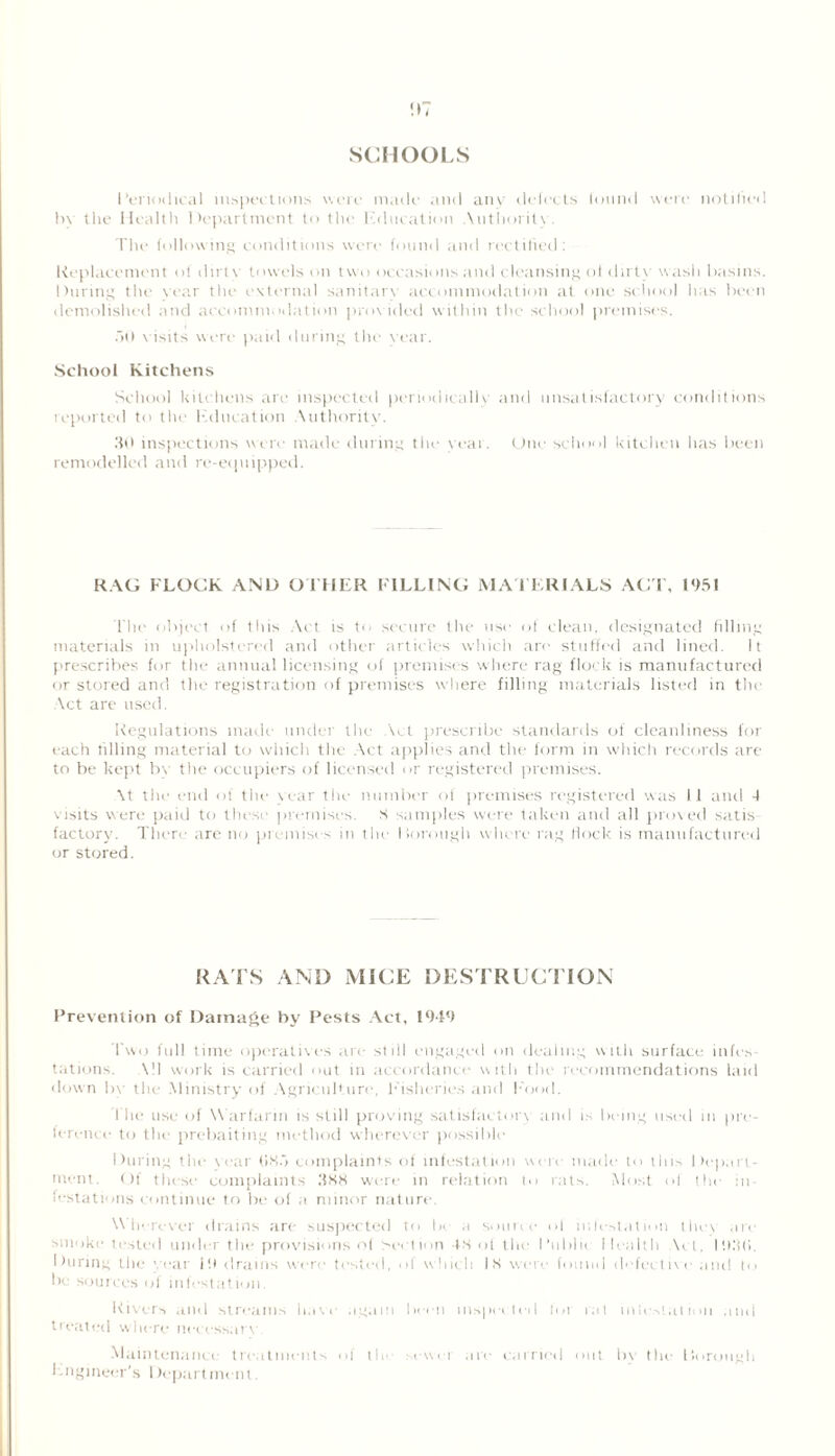 ;>7 SCHOOLS I’eriodieal inspections were made and any defects lonnd were notified In the Health Department to the Education Authority The following conditions were found and rectilied: Replacement of dirtv towels on two occasions and cleansing ot dirty wash basins. During the year the external sanitary accommodation at one school lias been demolished and accommodation provided within the school premises. ail yistts were paid during the year. School Kitchens School kitchens are inspected periodically and unsatisfactory conditions reported to the Kd neat ion Authority. 30 inspections were made during the year. One school kitchen has been remodelled and re-equipped. RAG FLOCK AND OTHER FILLING MATERIALS ACT, 1951 The object of this Act is to secure the use of clean, designated filling materials in upholstered and other articles which are stuffed and lined. It prescribes for the annual licensing of premises where rag flock is manufactured or stored and the registration of premises where filling materials listed in the Act are used. Regulations made under the Act prescribe standards of cleanliness for each filling material to which the Act applies and the form in which records are to be kept by the occupiers of licensed or registered premises. \t the end of the year the number of premises registered was II and 4 visits were paid to these premises. S samples were taken and all proved satis factory. There are no premises in the borough where rag flock is manufactured or stored. RATS ANI) MICE DESTRUCTION Prevention of Damage by Pests Act, 1949 Two full time operatives are st ill engaged on dealing with surface infes tations. All work is carried out in accordance with the recommendations laid down by the Ministry of Agriculture, Fisheries and Food. the use of Warfarin is still proving satisfactory and is being used in pre- ference to the prebaiting method wherever possible During the year (ISA complaints of infestation were made to this Depart- ment. Of these complaints 388 were in relation to rats. Most ol the in- festations continue to be of a minor nature. Wherever drains are suspected to be a source ol ink-station they arc smoke tested under the provisions of Section 48 of the Ruble Health Act, lii.'Ki, During the war ill drains were tested, ol which 18 were found defective and to be sources of infestation. Rivers and streams have again been inspected for rat in festal ion and treated where nccessarv Maintenance treatments of 11, sewer are carried out In the Ik trough Engineer’s 1 department.