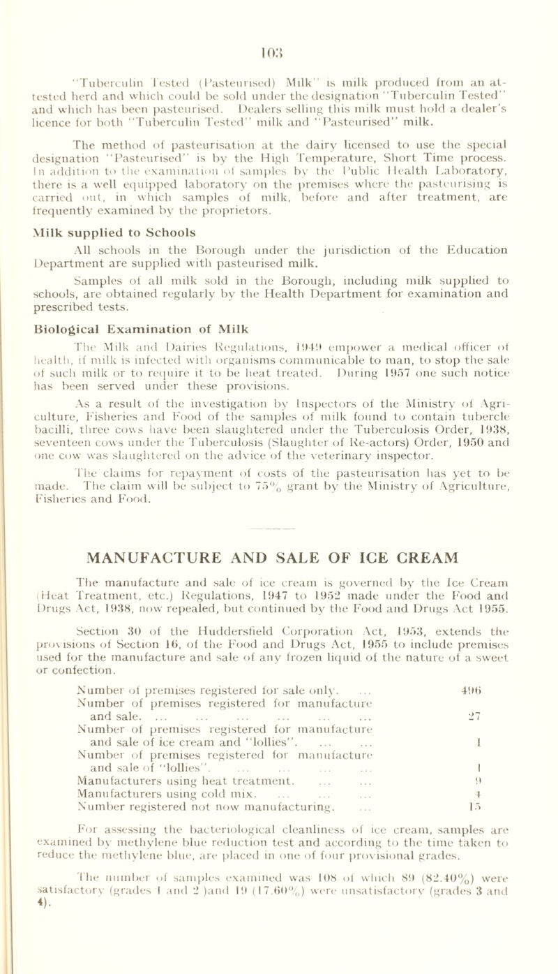 Tuberculin lusted (Pasteurised) Milk is milk produced from an at- tested herd and which could be sold under the designation Tuberculin Tested and which has been pasteurised. Dealers selling this milk must hold a dealer's licence for both “Tuberculin Tested milk and Pasteurised” milk. The method of pasteurisation at the dairy licensed to use the special designation Pasteurised” is by the High Temperature, Short Time process. In addition to the examination of samples by the Public Health Laboratory, there is a well equipped laboratory on the premises where the pasteurising is carried out, in which samples of milk, before and after treatment, are frequently examined by the proprietors. Milk supplied to Schools All schools in the Borough under the jurisdiction of the Education Department are supplied with pasteurised milk. Samples of all milk sold in the Borough, including milk supplied to schools, are obtained regularly by the Health Department for examination and prescribed tests. Biological Examination of Milk The Milk and Dairies Regulations, I '.Hit empower a medical officer of health, if milk is infected with organisms communicable to man, to stop the sale of such milk or to require it to be heat treated. During 1957 one such notice has been served under these provisions. As a result of the investigation by Inspectors of the Ministry of Agri- culture, Fisheries and Food of the samples of milk found to contain tubercle bacilli, three cows have been slaughtered under the Tuberculosis Order, 1938, seventeen cows under the Tuberculosis (Slaughter of Re-actors) Order, 1950 and one cow was slaughtered on the advice of the veterinary inspector. The claims for repayment of costs of the pasteurisation has yet to be made. The claim will be subject to 75% grant by the Ministry of Agriculture, Fisheries and Food. MANUFACTURE AND SALE OF ICE CREAM The manufacture and sale of ice cream is governed by the ice Cream Heat Treatment, etc.) Regulations, 1947 to 1952 made under the P'ood and Drugs Act, 1938, now repealed, but continued by the Food and Drugs Act 1955. Section 30 of the Huddersfield Corporation Act, 1953, extends the provisions of Section 10, of the P'ood and Drugs Act, 1955 to include premises used for the manufacture and sale of any frozen liquid of the nature of a sweet or confection. Number of premises registered for sale only. ... 490 Number of premises registered for manufacture and sale. ... ... ... ... ... ... 27 Number of premises registered for manufacture and sale of ice cream and lollies. ... ... 1 Number of premises registered for manufacture and sale of lollies”. ... ... ... .. I Manufacturers using heat treatment. ... ... 9 Manufacturers using cold mix. ... ... 4 Number registered not now manufacturing. ... 15 For assessing the bacteriological cleanliness of ice cream, samples are examined by methylene blue reduction test and according to the time taken to reduce the methylene blue, are placed in one of four provisional grades. the number of samples examined was 108 of which 89 (82.40%) were
