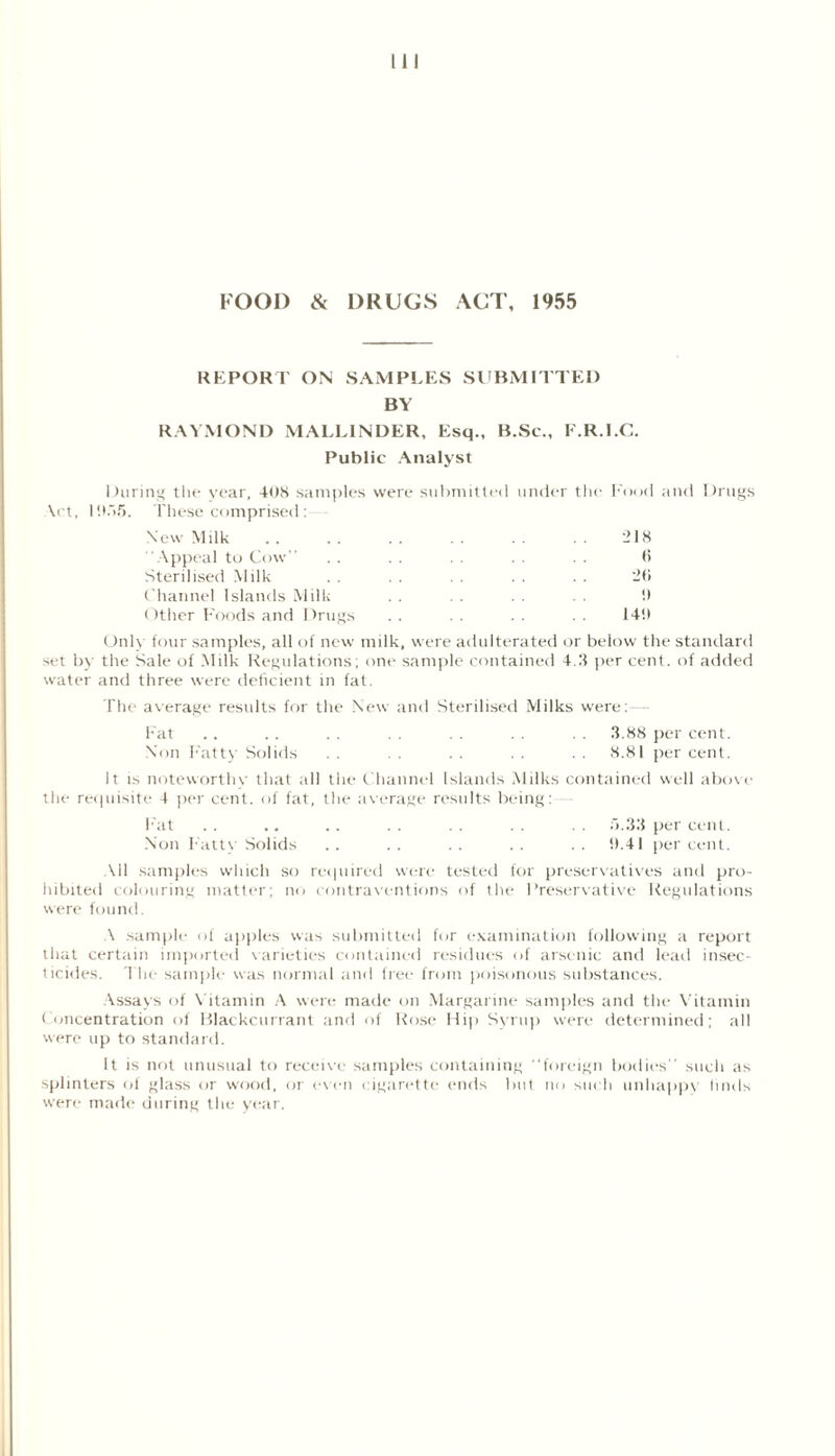 REPORT ON SAMPLES SUBMITTED BY RAYMOND MALLINDER, Esq., B.Sc., E.R.I.C. Public Analyst During the year, 408 samples were submitted under the Food and Drugs \ct, 1055. These comprised: New Milk - 18 Appeal to Cow” . . . . . . . . (5 Sterilised Milk . . . . . . . . 2f» Channel Islands Milk . . . . . . 0 Other Foods and Drugs . . 140 Only four samples, all of new milk, were adulterated or below the standard set by the Sale of Milk Regulations; one sample contained 4.3 per cent, of added water and three were deficient in fat. The average results for the New and Sterilised Milks were:— Fat .. . . . . 3.88 per cent. Non Fatty Solids . . . . . . . . . . 8.81 per cent. It is noteworthy that all the Channel Islands Milks contained well above the requisite 4 per cent, of fat, the average results being: Fat . . . . . . . . . . . . . . 5.33 per cent. Non Fatty Solids .. .. .. .. •• 0.41 percent. All samples which so ret]aired were tested for preservatives and pro- hibited colouring matter; no contraventions of the Preservative Regulations were found. A sample of apples was submitted for examination following a report that certain imported varieties contained residues of arsenic and lead insec- ticides. The sample was normal and free from poisonous substances. Assays of Vitamin A were made on Margarine samples and the Vitamin Concentration of Blackcurrant and of Rose Hip Syrup were determined; all were up to standard. It is not unusual to receive samples containing ‘‘foreign bodies' such as splinters of glass or wood, or even cigarette ends but no such unhappy linds were made during the year.