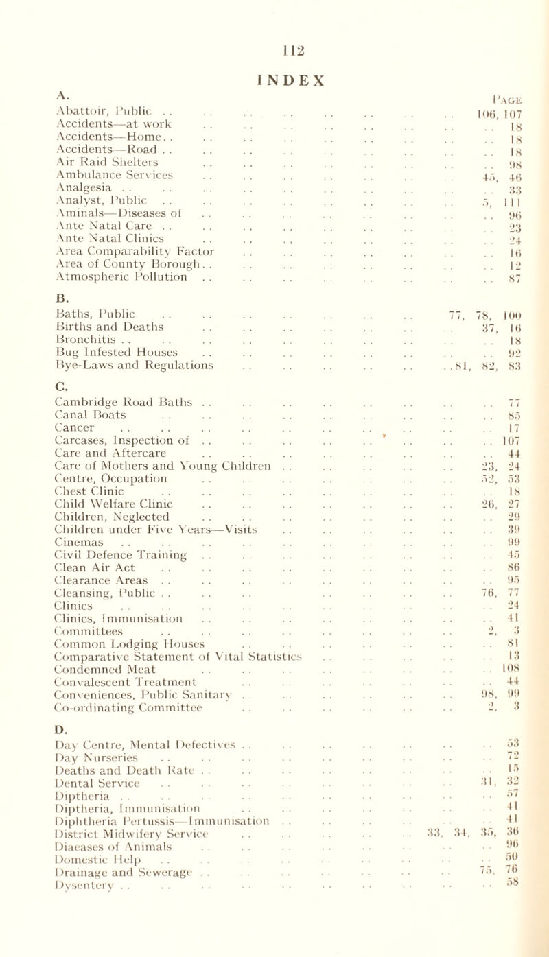 INDEX A. Abattoir, Public . . Accidents—at work Accidents—Home. . Accidents—Road . . Air Raid Shelters Ambulance Services Analgesia Analyst, Public Aminals—Diseases of Ante Natal Care . . Ante Natal Clinics Area Comparability Facte Area of County Borough Atmospheric Pollution B. Baths, Public Births and Deaths Bronchitis Bug Infested Houses Bye-Laws and Regulations C. Cambridge Road Baths Canal Boats Cancer Carcases, Inspection of Care and Aftercare Care of Mothers and Young Children Centre, Occupation Chest Clinic Child Welfare Clinic Children, Neglected Children under Five Years—Visits Cinemas Civil Defence Training Clean Air Act Clearance Areas . . Cleansing, Public . . Clinics Clinics, Immunisation Committees Common Lodging Houses Comparative Statement of Vital Statistic Condemned Meat . . Convalescent Treatment Conveniences, Public Sanitary- Co-ordinating Committee 4.) Page 106, 107 18 18 18 . . 08 46 33 1 1 I 06 23 24 16 12 87 78, 37, .81, 82, . i ( 26, 08, 100 16 18 02 83 8.7 17 107 44 24 53 18 27 29 30 00 45 86 05 77 24 41 3 81 13 108 44 00 3 D. Day Centre, Mental Defectives Day Nurseries Deaths and Death Rate . . Dental Service Diptheria Diptheria, Immunisation Diphtheria Pertussis- Immunisation District Midwifery Service Diaeases of Animals Domestic Help Drainage and Sewerage . . Dysentery 33 34. 35, 53 72 15 32 57 41 41 36 06 50 76 58