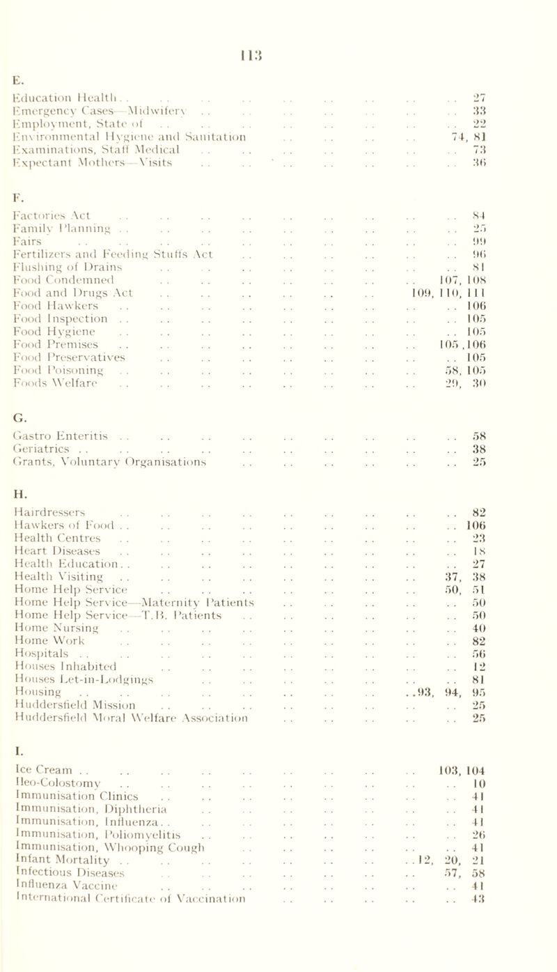 Education Health. . .27 Emergency Cases—Midwifery US Employment, State of . . . . 22 Environmental Hygiene and Sanitation 74, 8] Examinations, Stall Medical .72 Expectant Mothers Visits 2(1 F. Factories Act Family I Manning Fairs Fertilizers and Feeding Stulls Act Flushing of Drains Food Condemned Food and Drugs Act Food Hawkers Food Inspection Food Hygiene Food Premises Food Preservatives Food Poisoning Foods Welfare 84 *> 99 96 81 107, 108 109, 1 10, 1 1 1 106 105 105 105 106 1 05 58, 105 29, 30 G. Gastro Enteritis . . . . . . . . . . . . .58 Geriatrics . . . . . . . . . . . . . . . . . . 38 Grants, Voluntary Organisations . . . . . . . . . . 25 H. Hairdressers Hawkers of Food . . Health Centres Heart Diseases Health Education. . Health Visiting Home Help Service Home Help Service—Maternity Patients Home Help Service—T.B. Patients Home Nursing Home Work Hospitals Houses Inhabited Houses Let-in-Lodgings Housing Huddersfield Mission Huddersfield Moral Welfare Association 82 . 106 . . 23 18 . . 27 37, 38 50, 51 . . 50 50 40 . . 82 56 12 81 .93, 94, 95 . . 25 . . 25 I. Ice Cream I leo-Colostomy Immunisation Clinics Immunisation, Diphtheria . . Immunisation, Influenza.. Immunisation, Poliomyelitis Immunisation, Whooping Cough Infant Mortality Infectious Diseases Influenza Vaccine International Certificate of Vaccination 12, 103, 104 10 41 41 41 . . 26 41 20, 21 57, 58 41 43