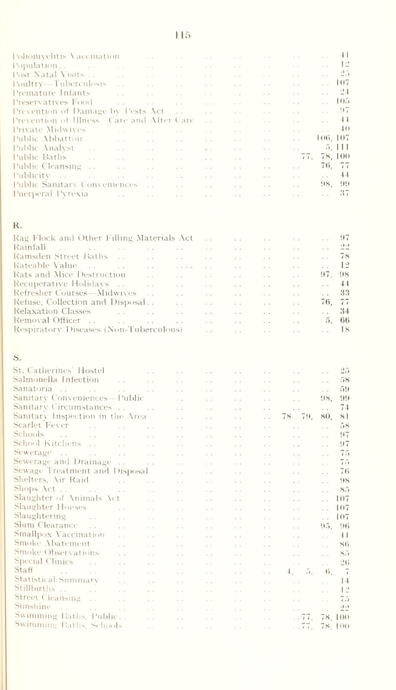 Poliomyelitis \ anillation I’opulation. . Post Natal \ isits Poultry Tuberculosis Premature Infants Preservatives Food Prevention of Damage bv Pests Act . . Prevention of Illness ( are and \fter ( are Plicate Midwives I 'ublk Abbattoir I’nblic .Analyst 1 ’ublic Baths Public Cleansing I ‘ublicity Public Sanitary Conveniences 1 ’uerperal 1 ’vrexia 11 107 24 I or. 07 4 I 40 10<i, 107 < ‘. 78, 100 70, 77 44 OS, 00 R. Rag Mock and Other Pilling Materials Act . . . . 07 Rainfall 22 Ramsden Street Baths . . . . 7s Rateable Value . . . . . . . . . . 12 Rats and Mice Destruction . . 07, OS Recuperative Holidays . . . . . . . . . , . . . . . . 44 Refresher Courses—Midwives . . . . 33 Refuse, Collection and Disposal. . . . . . . . 70, 77 Relaxation Classes . . . . . . . . . . . . . . 34 Removal Officer . . . . . . . . . . . . . . 5, 66 Respiratory Diseases (Non-Tuberculous) . . . . . . . . . . IS S. St. Catherines' Hostel Salmonella Infection Sanatoria Sanitary Conveniences- Public Sanitary Circumstances . . Sanitary Inspection in the Area Scarlet Fever Schools School Kitchens Sewerage Sewerage and Drainage- Sewage Treatment and Shelters, Air Raid tisposa I Shops Act Slaughter of Animals A< Slaughter Houses Slaughtering Slum Clearance Smallpox Vaccination Smoke Abatement Smoke Observations Special Clinics Staff Statistical Summarv Stillbirths Street Cleansing . . Sunshine Swimming Baths. Public. Swimming Baths. Schools 7S 08 SO r.s 50 !t!l 74 51 58 07 07 76 os 85 107 107 107 06 SO 85 26 i 14 I 2 77, 78, 100 77, 78. 100