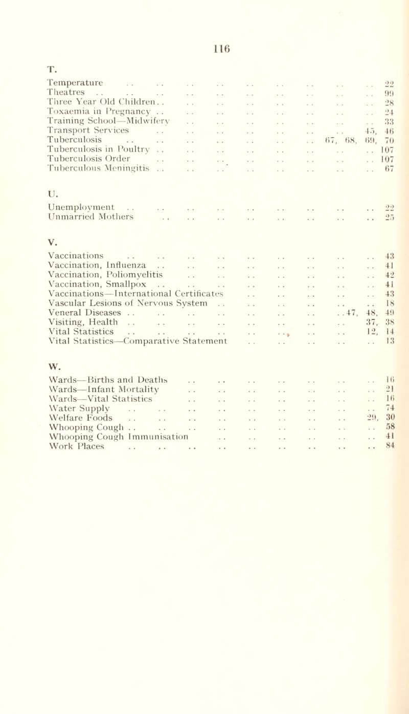 T. Temperature Theatres Three Year Old Children. . Toxaemia in Pregnancy .. Training School—Midwifery Transport Services . . Tuberculosis Tuberculosis in Poultry . . Tuberculosis Order Tuberculous Meningitis . . 22 . . 99 . . 28 . . 24 . . 33 4.1, 4(i 67, 68, 69, 70 .107 ..107 67 U. Unemployment Unmarried Mothers V. Vaccinations Vaccination, Influenza Vaccination, Poliomyelitis Vaccination, Smallpox Vaccinations—International Certificates Vascular Lesions of Nervous System . . Veneral Diseases Visiting, Health Vital Statistics Vital Statistics—Comparative Statement 43 41 42 4! 43 18 48, 40 37, 38 12, 14 13 W. Wards—Births and Deaths . . . . . . . . . . . . 16 Wards—Infant Mortality . . . . . . . . . . 21 Wards—Vital Statistics . . . . . . . . . . . . 16 Water Supply . . . . . . . . . . . . . . . . 74 Welfare Foods . . . . . . . . 20, 30 Whooping Cough . . . . . . . . . . . . . . . . 58 Whooping Cough Immunisation . . . . 41 Work Places . . . . .. . . . . . . .. .. 84