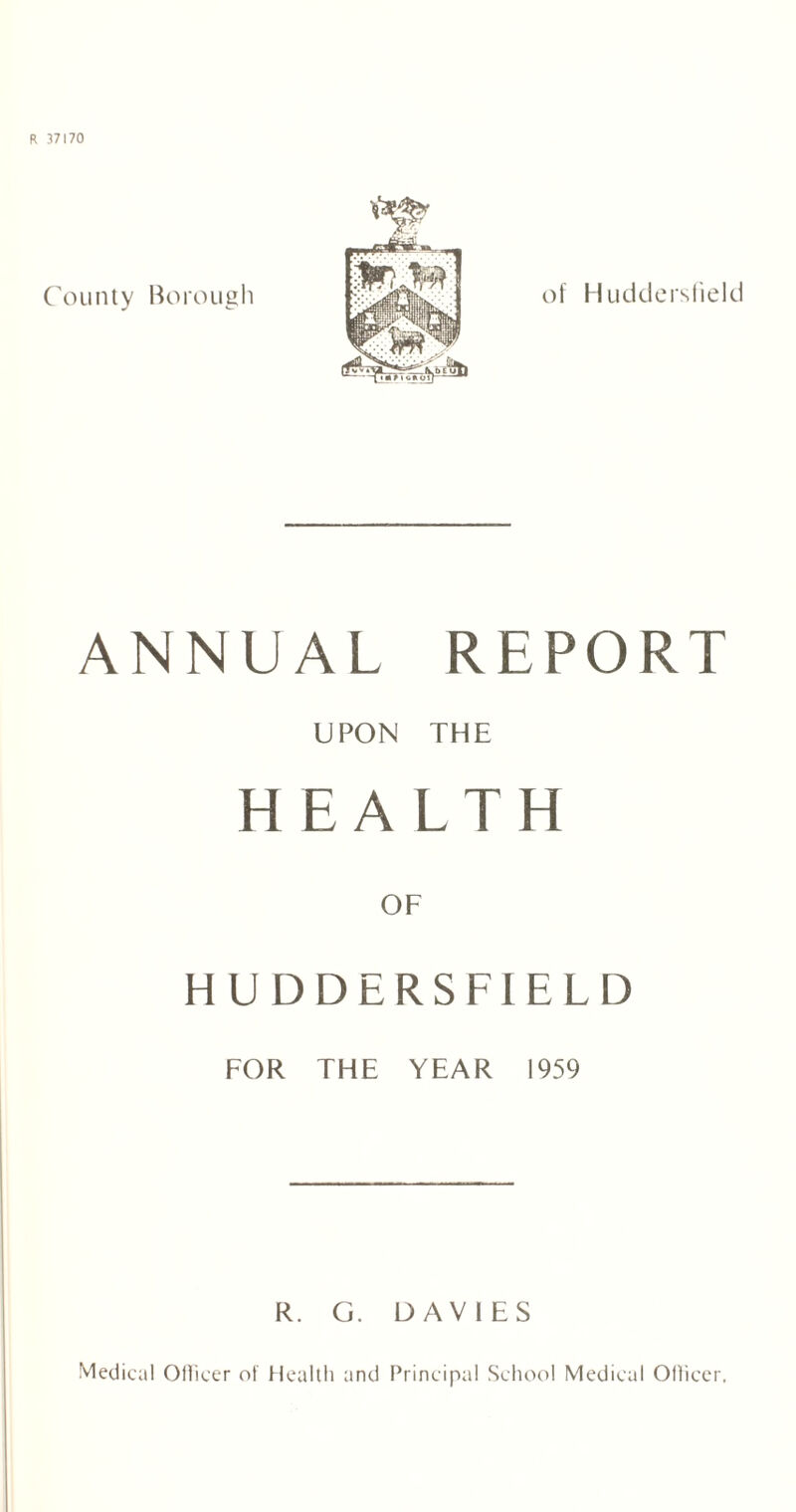 County Borough of Huddersfield ANNUAL REPORT UPON THE HEALTH OF HUDDERSFIELD FOR THE YEAR 1959 R. G. DAVIES Medical Officer of Health and Principal School Medical Officer,