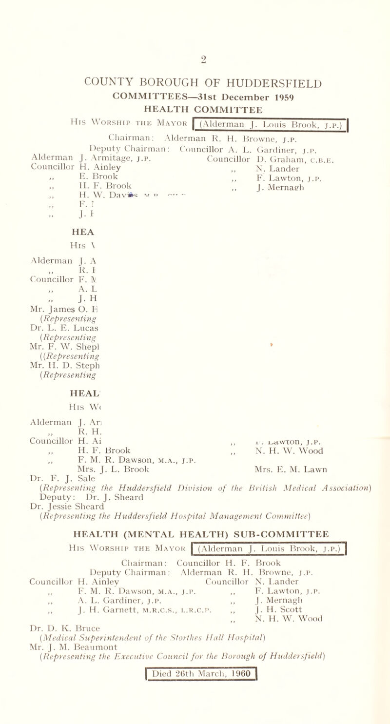 COUNTY BOROUGH OF HUDDERSFIELD COMMITTEES—31st December 1959 HEALTH COMMITTEE Ifis Worship the Mayor | (Alderman J. Louis Brook, j.p.) | Chairman: Alderman R. H. Browne, j.p. Deputy Chairman: Councillor A. L. Gardiner, j.p. Alderman J. Armitage, j.p. Councillor D. Graham, c.b.e. Councillor H. Ainley ,, x. Lander ,, E. Brook ,, F. Lawton, j.p. >> H. F. Brook ,, J. Mernaeh ,, H. W'r. Daviwa m d - ,, F. I J. 1 HEA His \ Alderman J. A ,, R. I Councillor F. ft! „ A. L J- H Mr. James O. E (Representing Dr. L. E. Lucas (Representing Mr. F. W. Shepl * ((Representing Mr. H. D. Steph (Representing HEAL His Wc Alderman J. Ari ,, R. H. Councillor H. Ai ,, i . i^awron, j.p. ,, H. F. Brook ,, Xr. H. Wr. Wood ,, F. M. R. Dawson, m.a., j.p. Mrs. J. L. Brook Mrs. E. M. Lawn Dr. F. J. Sale (Representing the Huddersfield Division of the British Medical Association) Deputy: Dr. J. Sheard Dr. Jessie Sheard (Representing the Huddersfield Hospital Management Committee) HEALTH (MENTAL HEALTH) SUB-COMMITTEE His Worship the Mayor | (Alderman J. Louis Brook, j.p.)1 Chairman: Councillor H. F. Brook Deputy Chairman: Alderman R. H. Browne, j.p. Councillor H. Ainley Councillor N. Lander ,, F. M. R. Dawson, m.a., j.p. ,, F. Lawton, j.p. ,, A. L. Gardiner, j.p. ,, J. Mernagh ,, J. H. Garnett, m.r.c.s., l.r.c.p. ,, |. H. Scott N. H. W. Wood Dr. I). K. Bruce (Medical Superintendent of the Storthes Hal! Hospital) Mr. J. M. Beaumont (Representing the Executive Council for the Borough of Huddersf ield)