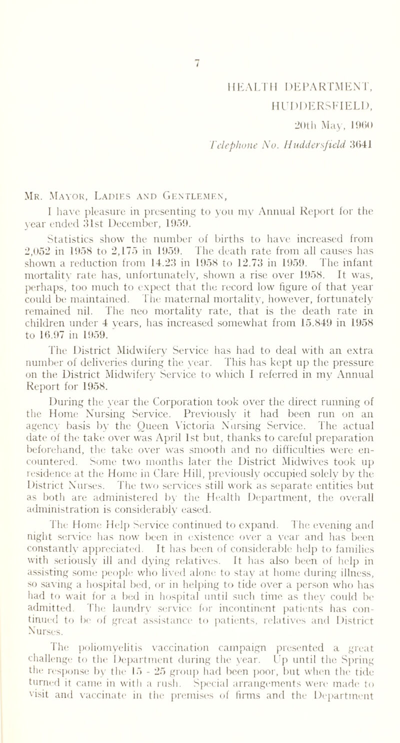 HEALTH DEPARTMENT, HUDDERSFIELD, 20th May, 1900 Telephone i\To. Huddersfield .'9141 Mr. Mayor, Ladies and Gentlemen, I have pleasure in presenting to you my Annual Report for the year ended 21st December, 1959. Statistics show the number of births to have increased from 2,052 in 1 DoS to 2,175 in 11151). The death rate from all causes has shown a reduction from 14.22 in 1958 to 12.72 in 1959. The infant mortality rate has, unfortunately, shown a rise over 1958. It was, perhaps, too much to expect that the record low figure of that year could be maintained. Ihe maternal mortality, however, fortunately remained nil. The neo mortality rate, that is the death rate in children under 4 years, lias increased somewhat from 15.849 in 1958 to 10.97 in 1959. The District Midwifery Service has had to deal with an extra number of deliveries during the year. This has kept up the pressure on the District Midwifery Service to which I referred in my Annual Report for 1958. During the year the Corporation took over the direct running of the Home Nursing Service. Previously it had been run on an agency basis by the Queen Victoria Nursing Service. The actual date of the take over was April 1st but, thanks to careful preparation beforehand, the take over was smooth and no difficulties were en- countered. Some two months later the District Midwives took up residence at the Home in Clare Hill, previously occupied solely by the. District Nurses. The two services still work as separate entities but as both are administered by the Health Department, the overall administration is considerably eased. The Home Help Service continued to expand. The evening and night sen-ice lias now been in existence over a year and has been constantly appreciated. It has been of considerable help to families with seriously ill and dying relatives. It has also been of help in assisting some people who lived alone to stay at home during illness, so saving a hospital bed, or in helping to tide over a person who has had to wait for a bed in hospital until such time as they could be admitted. The laundry service for incontinent patients has con- tinued to be of great assistance to patients, relatives and District Nurses. Ihe poliomyelitis vaccination campaign presented a great challenge to the Department during the year. Up until the Spring the response by the 15 - 25 group had been poor, but when the tide turned it came in with a rush. Special arrangements were made to visit and vaccinate in the premises of linns and the Department