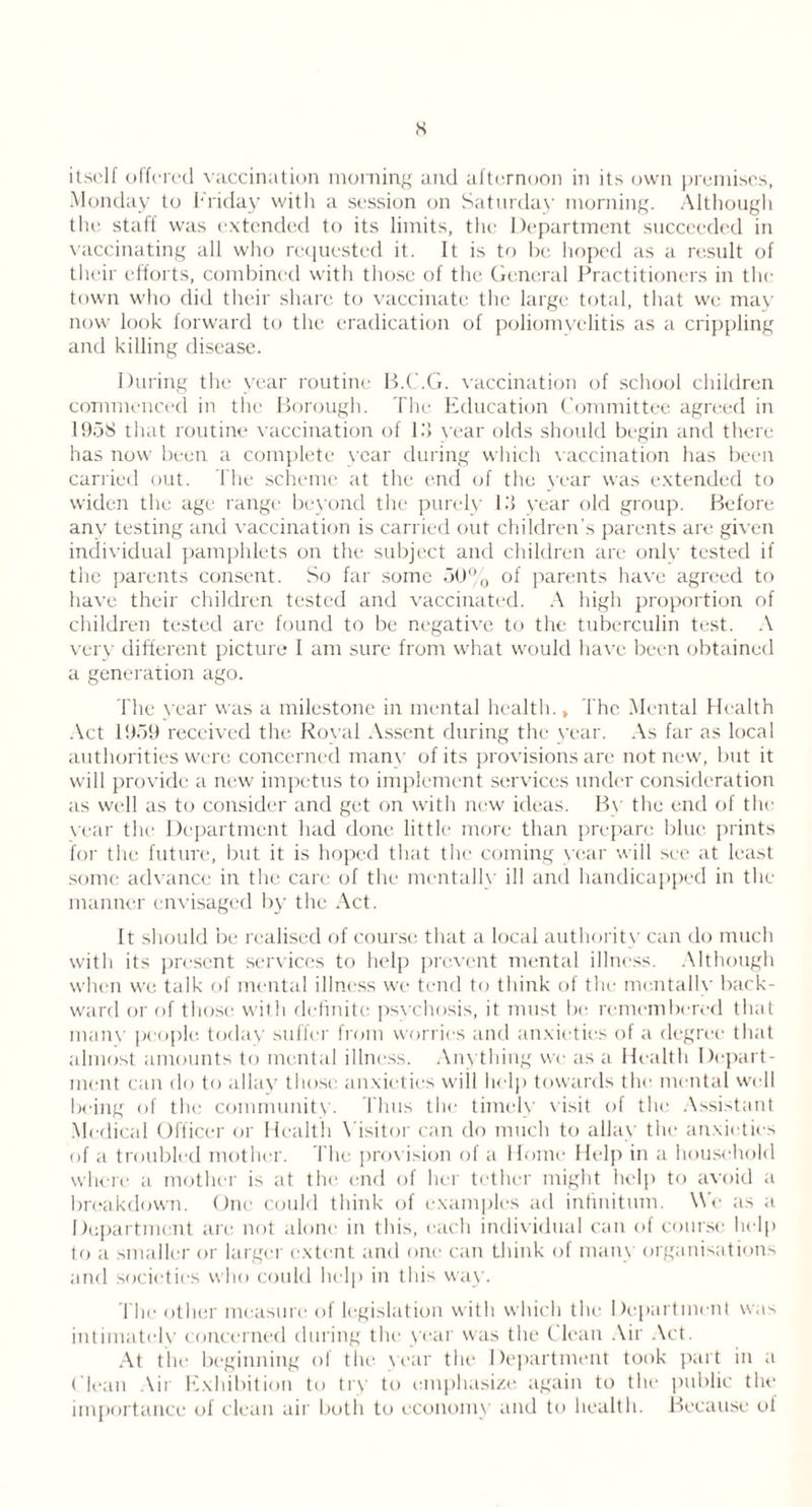 s itself offered vaccination morning and afternoon in its own premises, Monday to Friday with a session on Saturday morning. Although the staff was extended to its limits, the Department succeeded in vaccinating all who requested it. It is to be hoped as a result of their efforts, combined with those of the General Practitioners in the town who did their share to vaccinate the large total, that we may now look forward to the eradication of poliomyelitis as a crippling and killing disease. During the year routine B.C.G. vaccination of school children commenced in the Borough. The Education Committee agreed in 1958 that routine vaccination of 15 year olds should begin and there has now been a complete year during which vaccination has been carried out. The scheme at the end of the year was extended to widen the age range beyond the purely 15 year old group. Before any testing and vaccination is carried out children’s parents are given individual pamphlets on the subject and children are onlv tested if the parents consent. So far some 50% of parents have agreed to have their children tested and vaccinated. A high proportion of children tested are found to be negative to the tuberculin test. A very different picture 1 am sure from what would have been obtained a generation ago. The year was a milestone in mental health., The Mental Health Act 1959 received the Koval Assent during the year. As far as local authorities were concerned many of its provisions are not new, but it will provide a new impetus to implement services under consideration as well as to consider and get on with new ideas. By the end of the year the Department had done little more than prepare blue prints for the future, but it is hoped that the coming year will see at least some advance in the care of the mentally ill and handicapped in the manner envisaged by the Act. It should be realised of course that a local authority can do much with its present services to help prevent mental illness. Although when we talk of mental illness we tend to think of the mentally back- ward or of those with definite psychosis, it must be remembered that main- people, today suffer from worries and anxieties of a degree that almost amounts to mental illness. Anything we as a Health Depart- ment can do to allay those anxieties will help towards the mental well being of the community. Thus the timely visit of the Assistant Medical Officer or Health Visitor can do much to allay the anxieties of a troubled mother. The provision of a Home Help in a household where a mother is at the end of her tether might help to avoid a breakdown. One could think of examples ad infinitum. We as a Department are not alone in this, each individual can of course help to a smaller or larger extent and one can think of many organisations and societies who could help in this way. The other measure of legislation with which the Department was intimately concerned during the year was the Clean Air Act. At the beginning of the year the Department took part in a ( lean Air Exhibition to try to emphasize again to the public the importance of clean air both to economy and to health. Because of