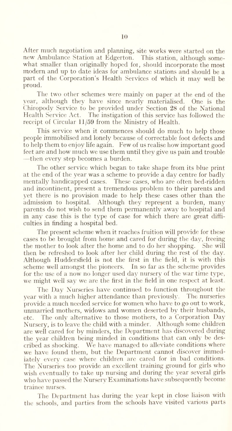 After much negotiation and planning, site works were started on the new Ambulance Station at Edgerton. This station, although some- what smaller than originally hoped foi, should incorporate the most modern and up to date ideas for ambulance stations and should be a part of the Corporation’s Health Services of which it may well be proud. The two other schemes were mainly on paper at the end of the year, although they have since nearly materialised. One is the Chiropody Service to be provided under Section 28 of the National Health Service Act. The instigation of this service has followed the receipt of Circular 11/59 from the Ministry of Health. This service when it commences should do much to help those people immobilised and lonely because of correctable foot defects and to help them to enjoy life again. Few of us realise how important good feet are and how much we use them until they give us pain and trouble —then every step becomes a burden. The other service which began to take shape from its blue print at the end of the year was a scheme to provide a day centre for badly mentally handicapped cases. These cases, who are often bed-ridden and incontinent, present a tremendous problem to their parents and yet there is no provision made to help these cases other than the admission to hospital. Although they represent a burden, many parents do not wish to send them permanently away to hospital and in any case this is the type of case for which there are great diffi- culties in finding a hospital bed. The present scheme when it reaches fruition will provide for these cases to be brought from home and cared for during the day, freeing the mother to look after the home and to do her shopping. She will then be refreshed to look after her child during the rest of the day. Although Huddersfield is not the first in the field, it is with this scheme well amongst the pioneers. In so far as the scheme provides for the use of a now no longer used day nursery of the war time type, we might well say we are the first in the field in one respect at least. The Day Nurseries have continued to function throughout the year with a much higher attendance than previously. The nurseries provide a much needed service for women who have to go out to work, unmarried mothers, widows and women deserted by their husbands, etc. The only alternative to those mothers, to a Corporation Day Nursery, is to leave the child with a minder. Although some children are well cared for by minders, the Department has discovered during the year children being minded in conditions that can only be des- cribed as shocking. We have managed to alleviate conditions where we have found them, but the Department cannot discover immed- iately every case where children arc cared for in bad conditions. The Nurseries too provide an excellent training ground for girls who wish eventually to take up nursing and during the year several girls who have passed the Nursery Examinations have subsequently become trainee nurses. The Department has during the year kept in close liaison with the schools, and parties from the schools have visited various parts
