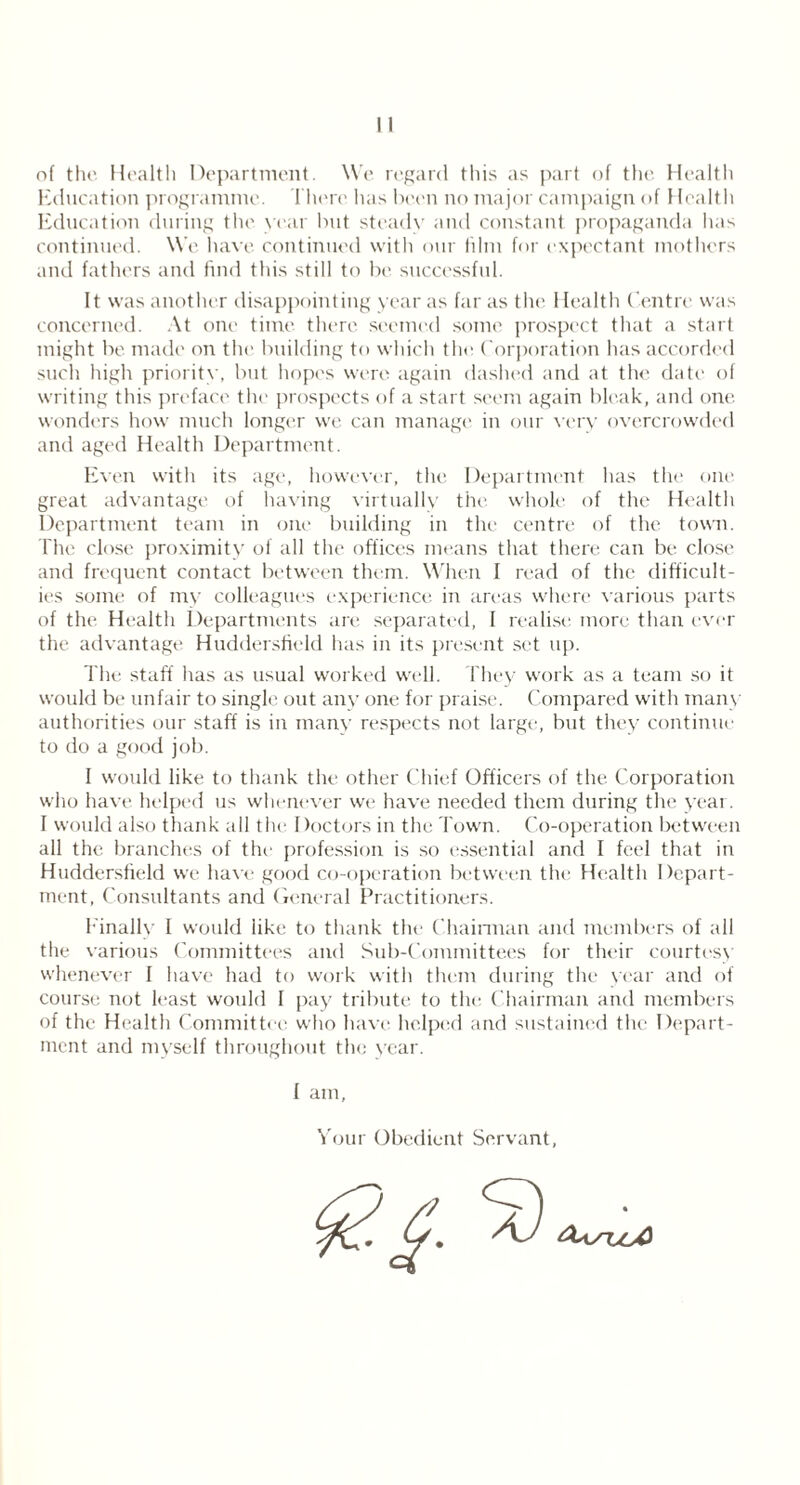 of the Health Department. We regard this as part of the Health Education programme. There has been no major campaign of Health Education during the year but steady and constant propaganda has continued. We have continued with our him for expectant mothers and fathers and find this still to be successful. It was another disappointing year as far as the 1 lealth Centre was concerned. At one time there seemed some prospect that a start might be made on the building to which the Corporation has accorded such high priority, but hopes were again dashed and at the date of writing this preface the prospects of a start seem again bleak, and one wonders how much longer we can manage in our very overcrowded and aged Health Department. Even with its age, however, the Department has the one great advantage of having virtually the whole of the Health Department team in one building in the centre of the town. The close proximity of all the offices means that there can be close and frequent contact between them. When I read of the difficult- ies some of my colleagues experience in areas where various parts of the Health Departments are separated, I realise more than ever the advantage Huddersfield has in its present set up. The staff has as usual worked well. They work as a team so it would be unfair to single out any one for praise. Compared with many authorities our staff is in many respects not large, but they continue to do a good job. I would like to thank the other Chief Officers of the Corporation who have helped us whenever we have needed them during the year. I would also thank all the. Doctors in the Town. Co-operation between all the branches of the profession is so essential and I feel that in Huddersfield we have good co-operation between the Health Depart- ment, Consultants and General Practitioners. Finally I would iike to thank the Chairman and members of all the various Committees and Sub-Committees for their courtesy whenever I have had to work with them during the year and of course not least would I pay tribute to the Chairman and members of the Health Committee who have helped and sustained the Depart- ment and myself throughout the year. f am, Your Obedient Servant,