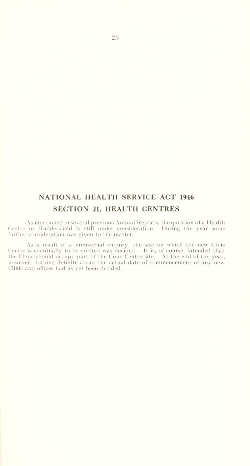 NATIONAL HEALTH SERVICE ACT 1946 SECTION 21, HEALTH CENTRES As mentioned in sev eral previous Annual Reports, the question of a Health Centre in Huddersfield is still under consideration. During the year some- further consideration was given to the matter. As a result of a ministerial enquiry, the site on which the new Civ ic Centre is eventually to he erected was decided. It is, of course, intended that the Clinic should occupy part of the Civic Centre site. At the end of the year, however, nothing definite about the actual date of commencement of anv new Clinic and offices had as vet been decided.