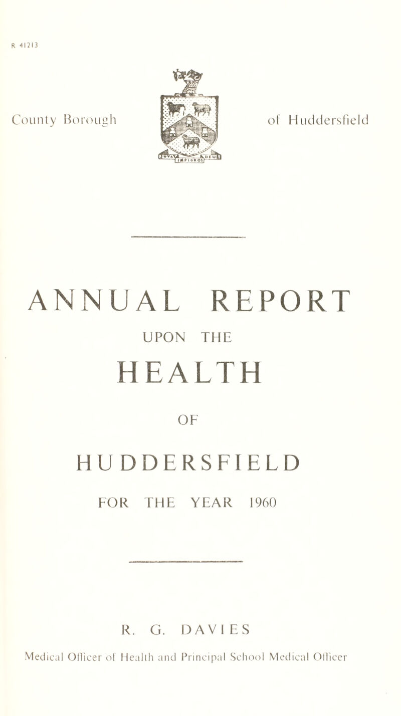 R 41313 County Borough of II u ciders field ANNUAL REPORT UPON THE HEALTH OF HUDDERSFIELD FOR THE YEAR I960 R. G. DAVIES Medical Ollicer of liealih and Principal School Medical Officer