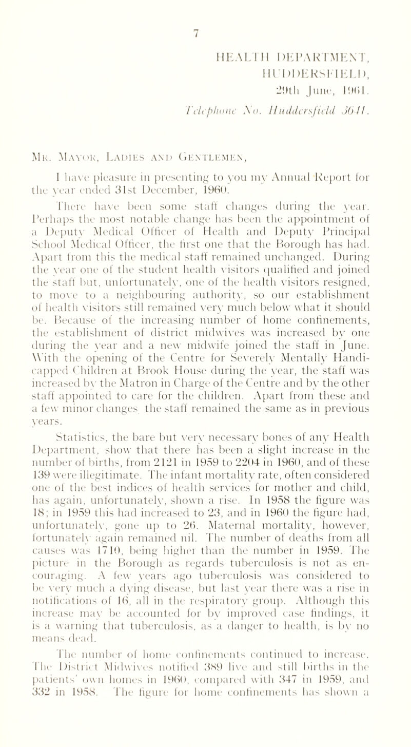 HEAL I II DEPARTMEN I , Hl’DDEKSElELD, 29th Juni', 1961. Telephone Xu. Huddersfield JO 11. Mk. Manor, Ladies and Gentlemen, 1 haw pleasure in presenting to you my Annual Report tor the Year ended 31st December, 1960. There have been some staff changes during the year. Perhaps the most notable change has been the appointment of a Depute Medical Officer of Health and Depute Principal School Medical Officer, the first one that the Borough has had. Apart from this the medical staff remained unchanged. During the vear one of the student health v isitors qualified and joined the staff but. unfortunatele, one of the health visitors resigned, to move to a neighbouring authoritv, so our establishment of health v isitors still remained eery much below what it should be. Because of the increasing number of home confinements, the establishment of district midwives was increased by one during the Year and a new midwife joined the staff in June. With the opening of the Centre for Severelv Mentally Handi- capped Children at Brook House during the vear, the staff was increased bv the Matron in Charge of the Centre and by the other staff appointed to care for the children. Apart from these and a few minor changes the staff remained the same as in previous vears. Statistics, the bare but verv necessarv bones of any Health Department, show that there has been a slight increase in the number of births, from 2121 in 1959 to 2204 in 1960, and of these 139 were illegitimate. The infant mortalitv rate, often considered one of the best indices ol health services for mother and child, has again, unfortunatelv, shown a rise. In 1958 the figure was 18: in 1959 this had increased to 23, and in 1960 the figure had, unfortunatelv, gone up to 26. Maternal mortalitv, however, fortunately again remained nil. The number of deaths from all causes was 1710, being higher than the number in 1959. The picture in the Borough as regards tuberculosis is not as en- couraging. A few years ago tuberculosis was considered to be verv much a dying disease, but last vear there was a rise in notifications of 16, all in the respiratory group. Although this increase mav be accounted for bv improved case findings, it is a warning that tuberculosis, as a danger to health, is by no means dead. I he number of home confinements continued to increase. I lie District Midwives notified 389 live and still births in the patients’ own homes in 1960, compared with 347 in 1959, and 332 in 1958. The figure for home confinements has shown a