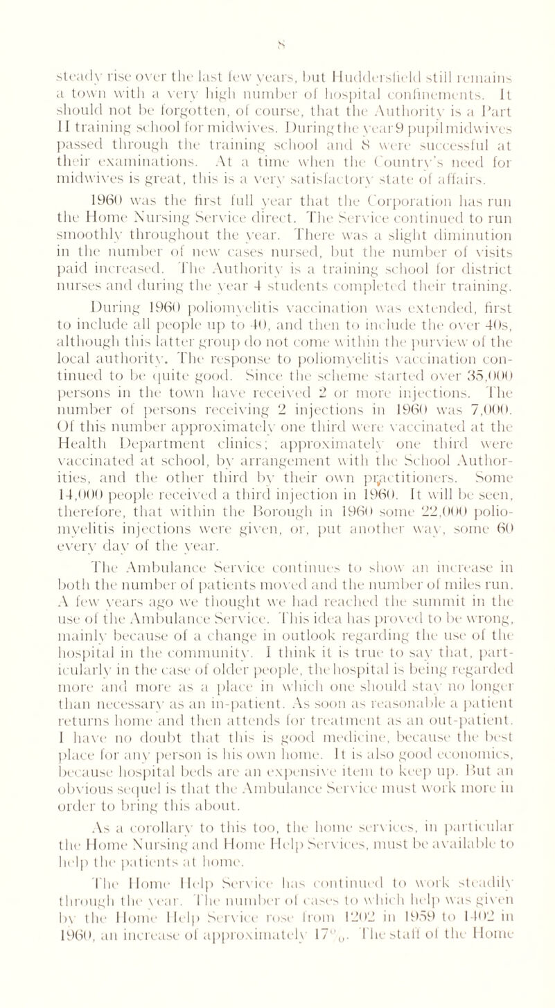 a town with a very high number ol hospital confinements. It should not be forgotten, of course, that the Authority is a Part II training school for midwives. Duringthe vcar9 pupil midwives passed through the training school and 8 were successful at their examinations. At a time when the Country's need foi midwives is great, this is a verv satisfactory state of affairs. 1960 was the first lull year that the Corporation has run the Home Nursing Service direct. The Serv ice continued to run smoothly throughout the year. There was a slight diminution in the number of new cases nursed, but the number of visits paid increased. I lie Authority is a training school for district nurses and during the year 4 students completed their training. During I960 poliomyelitis vaccination was extended, first to include all people up to 40, and then to include the over 40s, although this latter group do not come within the purview of the local authority. The response to poliomyelitis vaccination con- tinued to be quite good. Since the scheme started over 35,000 persons in the town have received 2 or more injections. The number of persons receiving 2 injections in I960 was 7,000. Of this number approximately one third were vaccinated at the Health Department clinics; approximately one third were vaccinated at school, by arrangement with the School Author- ities, and the other third by their own practitioners. Some 14,000 people received a third injection in 1960. It will be seen, therefore, that within the Borough in 1960 some 22,000 polio- myelitis injections were given, or. put another wav, some 60 every day of the year. The Ambulance Sendee continues to show an increase in both the number of patients moved and the number of miles run. A few years ago we thought we had reached the summit in the use of the Ambulance Service. This idea has proved to be wrong, mainly because of a change in outlook regarding the use of the hospital in the community. 1 think it is true to say that, part- icularly in the ease of older people, the hospital is being regarded more and more as a place in which one should stay no longer than necessary as an in-patient. As soon as reasonable a patient returns home and then attends for treatment as an out-patient. I have no doubt that this is good medicine, because the best place for any person is his own home. It is also good economics, because hospital beds are an expensive item to keep up. But an obvious sequel is that the Ambulance Service must work more in order to bring this about. As a corollary to this too, the home services, in particular the 1 lome Nursing and Home Help Sendees, must be available to help the patients at home. I lie Home Help Service lias continued to work steadily through the year. 1 he number ol < uses to which help was given by the Home Help Service rose from 1202 in 1959 to 1402 in I960, an increase of approximately 17ll0. I he stall ol the Home