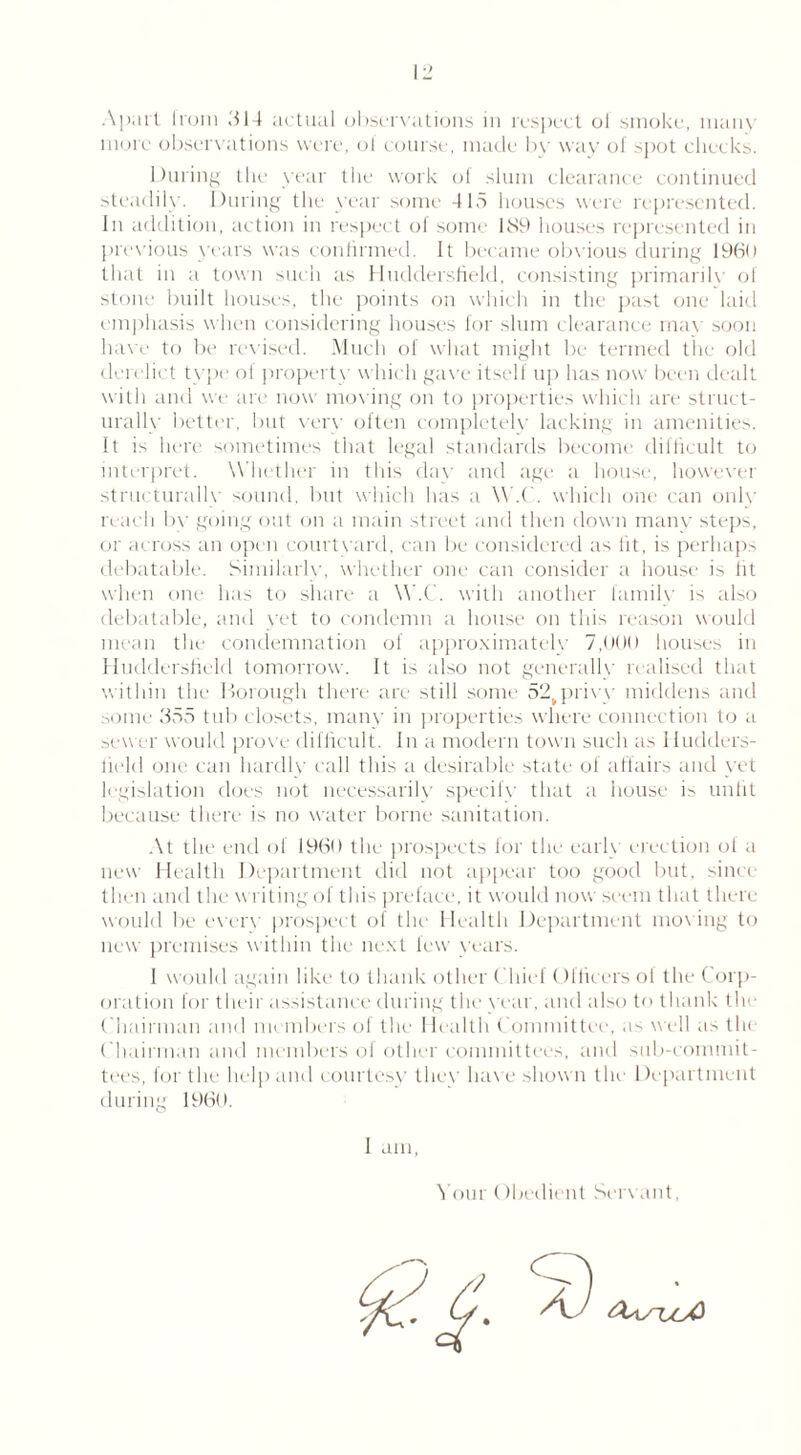 more observations were, of course, made by way of spot checks. During the year the work of slum clearance continued steadily. During the year some 415 houses were represented. In addition, action in respect of some 1S9 houses represented in previous years was confirmed. It became obvious during 1960 that in a town such as Huddersfield, consisting primarily of stone built houses, the points on which in the past one laid emphasis when considering houses for slum clearance max soon ha\'e to be revised. Much of what might be termed the old derelict type of property which gax'e itself up has now been dealt with and we are now moving on to properties which are struct- urally better, but very often completely lacking in amenities. It is here sometimes that legal standards become difficult to interpret. Whether in this day and age a house, however structurally sound, but which has a W.C. which one can only reach bv going out on a main street and then down many steps, or across an open courtyard, can be considered as fit, is perhaps debatable. Similarly, whether one can consider a house is lit when one has to share a W.C. with another family is also debatable, and yet to condemn a house on this reason would mean the condemnation of approximately 7,000 houses in Huddersfield tomorrow. It is also not generally realised that within the Borough there are still some 52tprivy middens and some 355 tub closets, many in properties where connection to a sewer would prove difficult. In a modern town such as Hudders- field one can hardly call this a desirable state ol affairs and yet legislation does not necessarily specify that a house is unlit because there is no water borne sanitation. At the end of 1960 the prospects for the early erection of a new Health Department did not appear too good but, since then and the writing of this preface, it would now seem that there would be ever\' prospect of the Health Department moving to new premises within the next few years. 1 would again like to thank other Chief (Kficers ol the Corp- oration for their assistance during the year, and also to thank the Chairman and members of the I lealth Committee, as well as th< Chairman and members of other committees, and sub-commit- tees, for the help and courtesy the\‘ have shown the Department during I960. I am, Your (fbedient Servant,