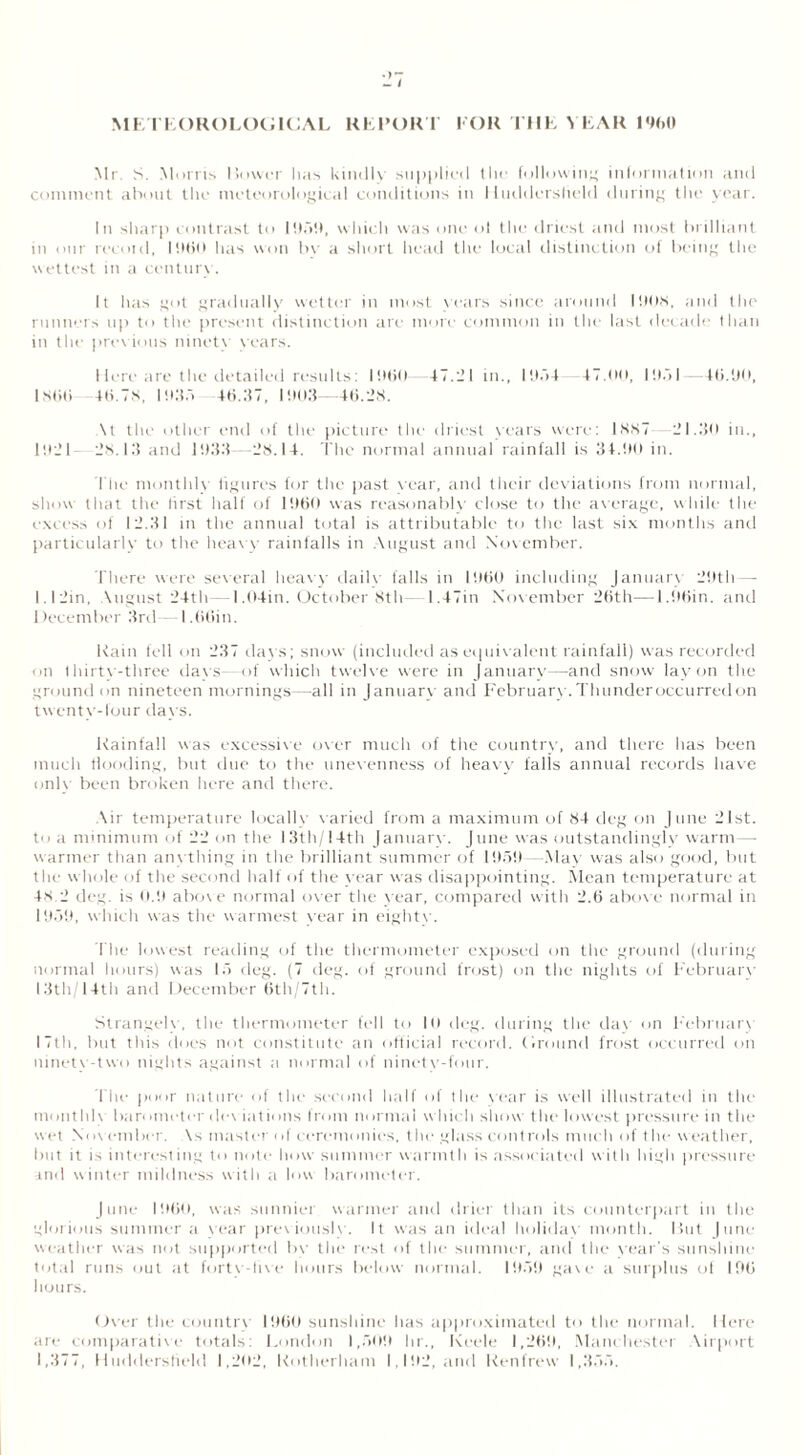 Mr. S. Morris Lower has kindly supplied the following information and comment about the meteorological conditions in Huddersfield during the year. In sharp contrast to 1 959, which was one ol the driest and most brilliant in our recoid, I960 has won bv a short head the local distinction of being the wettest in a century. It has got gradually wetter in most years since around 1908, and the runners up to the present distinction are more common in the last decade than in the prev ious ninety years. Here are the detailed results: I960 47.21 in., 19a4 47.00, 19.71 -46.90, I SOti 46.78, 1935 46.37, 1903 -46.28. \t the other end of the picture the driest years were: 1887—21.30 in., 1921 28.13 and 1933—28.14. The normal annual rainfall is 34.90 in. The monthly figures for the past year, and their deviations from normal, show that the first half of 1960 was reasonably close to the average, while the excess of 12.31 in the annual total is attributable to the last six months and particularly to the heavy rainfalls in August and November. There were several heavy daily falls in I960 including January 29th— I. I 2in, Migust 24th— 1,04in. October 8th—1.47in Nov ember 26th—1.96in. and I tecember 3rd—1,66in. Rain fell on 237 days; snow (included as equivalent rainfall) was recorded on thirty-three days—of which twelve were in January—and snow lay on the ground on nineteen mornings—all in January and February. Thunder occurred on twenty-four days. Rainfall was excessive over much of the country, and there has been much flooding, but due to the unevenness of heavy falls annual records have only been broken here and there. Air temperature locally varied from a maximum of 84 deg on June 21st. t<> a minimum of 22 on the 13th/ 14th January. June was outstandingly warm — warmer than anything in the brilliant summer of 1959—May was also good, but the whole of the second half of the year was disappointing. Mean temperature at 48.2 deg. is 0.9 abov e normal over the year, compared with 2.6 above normal in 1959, which was the warmest year in eighty. The lowest reading of the thermometer exposed on the ground (during normal hours) was 15 deg. (7 deg. of ground frost) on the nights of February 13th/14th and December 6th/7th. Strangely, the thermometer fell to 10 deg. during the dav on Februarv 17th, but this does not constitute an official record. Ground frost occurred on ninety-two nights against a normal of ninety-four. The poor nature of the second half of the year is well illustrated in the month]v barometer dev intinns from normal which show the lowest pressure in the wet November. \s master ol ceremonies, the glass controls much of the weather, but it is interesting to note how summer warmth is associated with high pressure and winter mildness with a low barometer. June I960, was sunnier warmer and drier than its counterpart in the glorious summer a year previously. It was an ideal holiday month. I5ut June weather was not supported bv the rest of the summer, and the year’s sunshine total runs out at forty-live hours below normal. 1959 gave a surplus of 196 hours. Over the country I960 sunshine has approximated to the normal. Here are comparative totals: London 1,509 hr., Keele 1,269, Manchester Airport 1,377, Huddersfield 1,202, Rotherham 1,192, and Renfrew 1,355.