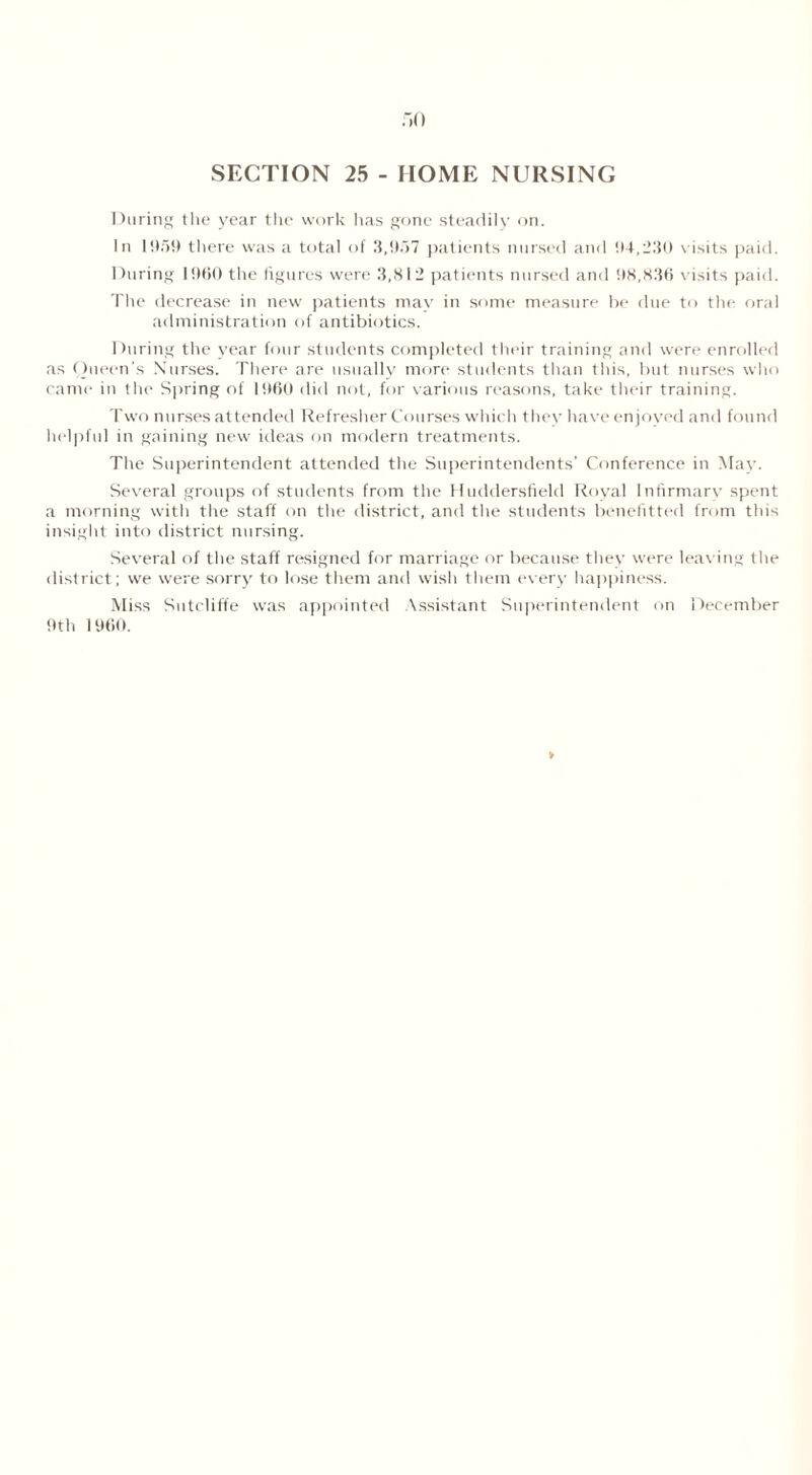 SECTION 25 - HOME NURSING During the year the work has gone steadily on. In 11159 there was a total of 3,957 patients nursed and 94,230 visits paid. During 1960 the figures were 3,812 patients nursed and 98,836 visits paid. The decrease in new patients may in some measure be due to the oral administration of antibiotics. During the year four students completed their training and were enrolled as Queen's Nurses. There are usually more students than this, but nurses who came in the Spring of I960 did not, for various reasons, take their training. Two nurses attended Refresher Courses which they have enjoyed and found helpful in gaining new ideas on modern treatments. The Superintendent attended the Superintendents’ Conference in May. Several groups of students from the Huddersfield Royal Infirmarv spent a morning with the staff on the district, and the students benefitted from this insight into district nursing. Several of the staff resigned for marriage or because they were leaving the district; we were sorry to lose them and wish them every happiness. Miss Sutcliffe was appointed Assistant Superintendent on December 9th 1960.