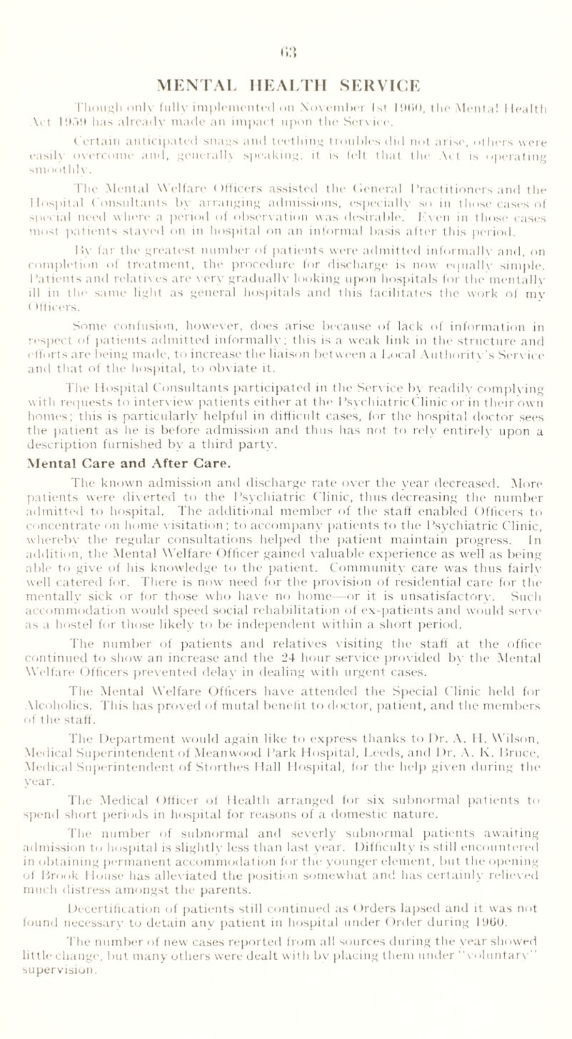 MENTAL HEALTH SERVICE Though only fully implemented on November 1st lilliO, the Mental Health \ct has already made an impaet upon the Serv ice. Certain anticipated snags and teething troubles did not arise, others were easily overcome and, generallv speaking, it is felt that the Act is operating smoothly. The Mental W elfare Officers assisted the (leneral Practitioners and the Hospital Consultants by arranging admissions, especially so in those cases of special need where a period of observation was desirable, T'.ven in those cases most patients staved on in hospital on an informal basis alter this period. By far the greatest number of patients were admitted informally and, on completion of treatment, the procedure for discharge is now equally simple. Patients and relatives are very gradually looking upon hospitals for the mentally ill in the same light as general hospitals and this facilitates the work of mv ( Mficers. Some confusion, however, does arise because of lack of information in respect of patients admitted informally; this is a weak link in the structure and effort s are being made, to increase the liaison bet ween a 1 .ocal Authority's Service and that of the hospital, to obviate it. The Hospital Consultants participated in the Service b\ readily complying with requests to interview patients either at the PsychiatricClinic or in their own homes; this is particularly helpful in difficult cases, for the hospital doctor sees the patient as he is before admission and thus has not to rely entirely upon a description furnished by a third party. Mental Care and After Care. The known admission and discharge rate over the year decreased. Afore patients were diverted to the Psychiatric Clinic, thus decreasing the number admitted to hospital. The additional member of the staff enabled Officers to concentrate on home visitation; to accompany patients to the Psychiatric Clinic, whereby the regular consultations helped the patient maintain progress. In addition, the Mental Welfare Officer gained valuable experience as well as being able to give of his knowledge to the patient. Community care was thus fairly well catered for. There is now need for the provision of residential care for the mentally sick or for those who have no home—or it is unsatisfactory. Such accommodation would speed social rehabilitation of ex-patients and would serve as a hostel for those likely to be independent within a short period. The number of patients and relatives visiting the staff at the office continued to show an increase and the 24 hour service provided by the Mental Welfare Officers prevented delay in dealing with urgent cases. The Mental Welfare Officers have attended the Special Clinic held for Alcoholics. This has proved of mutal benefit to doctor, patient, and the members of the staff . The Department would again like to express thanks to Dr. A. II. Wilson, Medical Superintendent of Meanwood Park Hospital, Leeds, and Dr. A. K. Bruce, Medical Superintendent of Storthes Hall Hospital, for the help given during the year. The Medical Officer of Health arranged for six subnormal patients to spend short periods in hospital for reasons of a domestic nature. The number of subnormal and severly subnormal patients awaiting admission to hospital is slightly less than last year. Difficulty is still encountered in obtaining permanent accommodation for the younger element, but the opening of Brook House has alleviated the position somewhat and has certainly relieved much distress amongst the parents. Decertification of patients still continued as ()rders lapsed and it was not found necessary to detain anv patient in hospital under Order during P.Hjo. The number of new cases reported from all sources during the year showed little change, but many others were dealt with bv placing them under v<iluntarv” supervision.