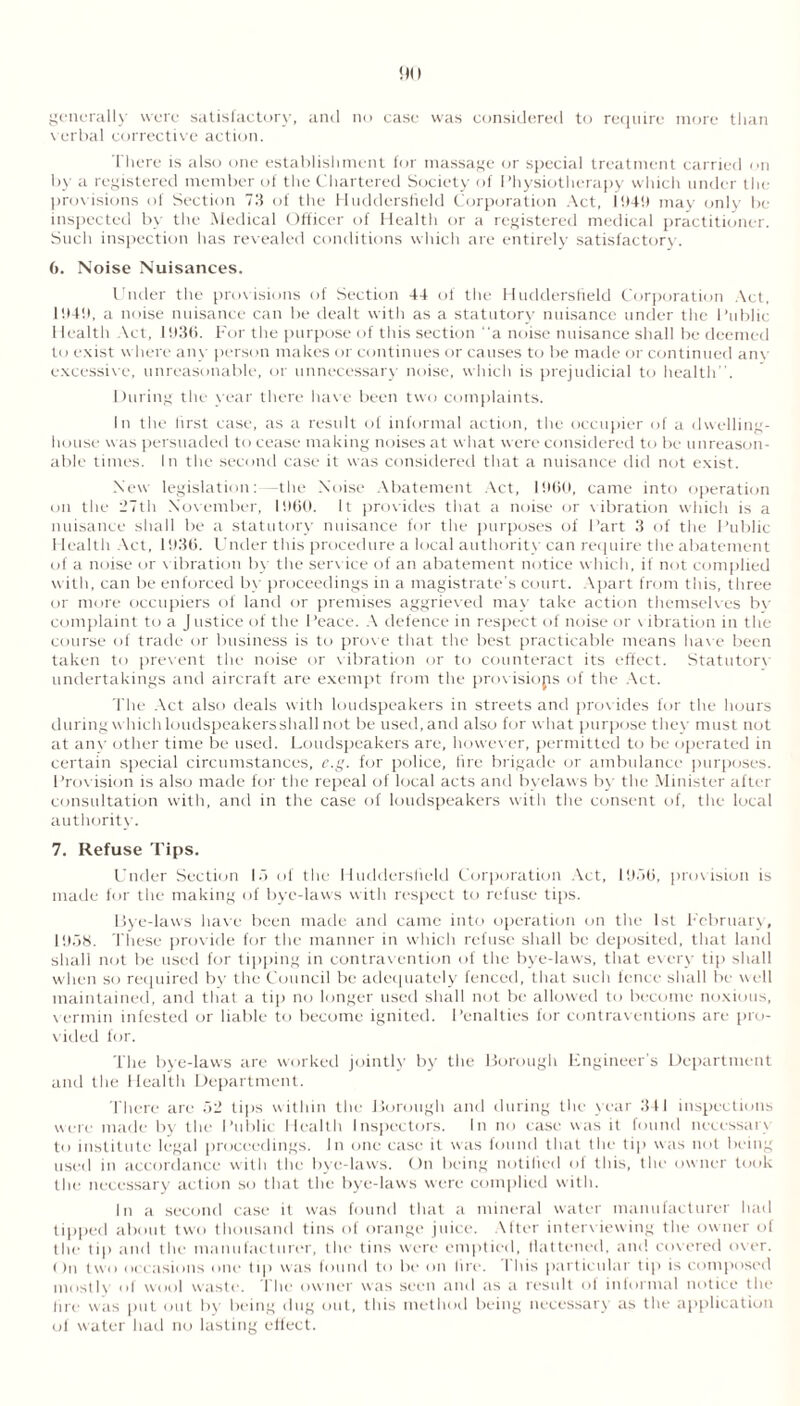 generally were satisfactory, and no case was considered to require more than verbal corrective action. There is also one establishment for massage or special treatment carried on by a registered member of the Chartered Society of Physiotherapy which under the provisions of Section 73 of the Huddersfield Corporation Act, 19411 may only be inspected by the Medical Officer of Health or a registered medical practitioner. Such inspection has revealed conditions which are entirely satisfactory. 6. Noise Nuisances. Under the provisions of Section 44 of the Huddersfield Corporation Act, 1949, a noise nuisance can be dealt with as a statutory nuisance under the Public Health Act, 193(5. For the purpose of this section a noise nuisance shall be deemed to exist where any person makes or continues or causes to be made or continued any excessive, unreasonable, or unnecessary noise, which is prejudicial to health. During the vear there have been two complaints. In tire first case, as a result of informal action, the occupier of a dwelling- house was persuaded to cease making noises at what were considered to be unreason- able times. In the second case it was considered that a nuisance did not exist. New legislation: -the Noise Abatement Act, 1960, came into operation on the 37th November, I960. It provides that a noise or vibration which is a nuisance shall be a statutory nuisance for the purposes of Part 3 of the Public Health Act, 1936. Under this procedure a local authority can require the abatement of a noise or vibration by the service of an abatement notice which, if not complied with, can be enforced by proceedings in a magistrate's court. Apart from this, three or more occupiers of land or premises aggrieved may take action themselves by complaint to a J ustice of the Peace. A defence in respect of noise or v ibration in the course of trade or business is to prove that the best practicable means have been taken to prevent the noise or vibration or to counteract its effect. Statutorv undertakings and aircraft are exempt from the provisions of the Act. The Act also deals with loudspeakers in streets and prov ides for the hours during which loudspeakers shall not be used, and also for what purpose they must not at any other time be used. Loudspeakers are, however, permitted to be operated in certain special circumstances, e.g. for police, lire brigade or ambulance purposes. Provision is also made for the repeal of local acts and byelaws by the Minister after consultation with, and in the case of loudspeakers with the consent of, the local authority. 7. Refuse Tips. Under Section 1.7 of the Huddersfield Corporation Act, 193(5, provision is made for the making of bye-laws with respect to refuse tips. Bye-laws have been made and came into operation on the 1st February, 1958. These provide for the manner in which refuse shall be deposited, that land shall not be used for tipping in contravention of the bye-laws, that every tip shall when so required by the Council be adequately fenced, that such fence shall be well maintained, and that a tip no longer used shall not be allowed to become noxious, v ermin infested or liable to become ignited. Penalties for contraventions are pro- vided for. The bye-laws are worked jointly by the Borough Engineer’s Department and the Health Department. There are 52 tips within the Borough and during the vear 341 inspections were made by the Public Health Inspectors. In no ease was it found necessarv to institute legal proceedings. In one case it was found that the tip was not being used in accordance with the bye-laws. On being notified of this, the owner took the necessary action so that the bye-laws were complied with. In a second case it was found that a mineral water manufacturer had tipped about two thousand tins of orange juice, \fter interviewing the owner ol the lip and the manufacturer, the tins were emptied, flattened, and covered over. On two occasions one tip was found to be on lire. This particular tip is composed mostly of wool waste. The owner was seen and as a result of informal notice the lire was put out by being dug out, this method being necessary as the application of water had no lasting effect.