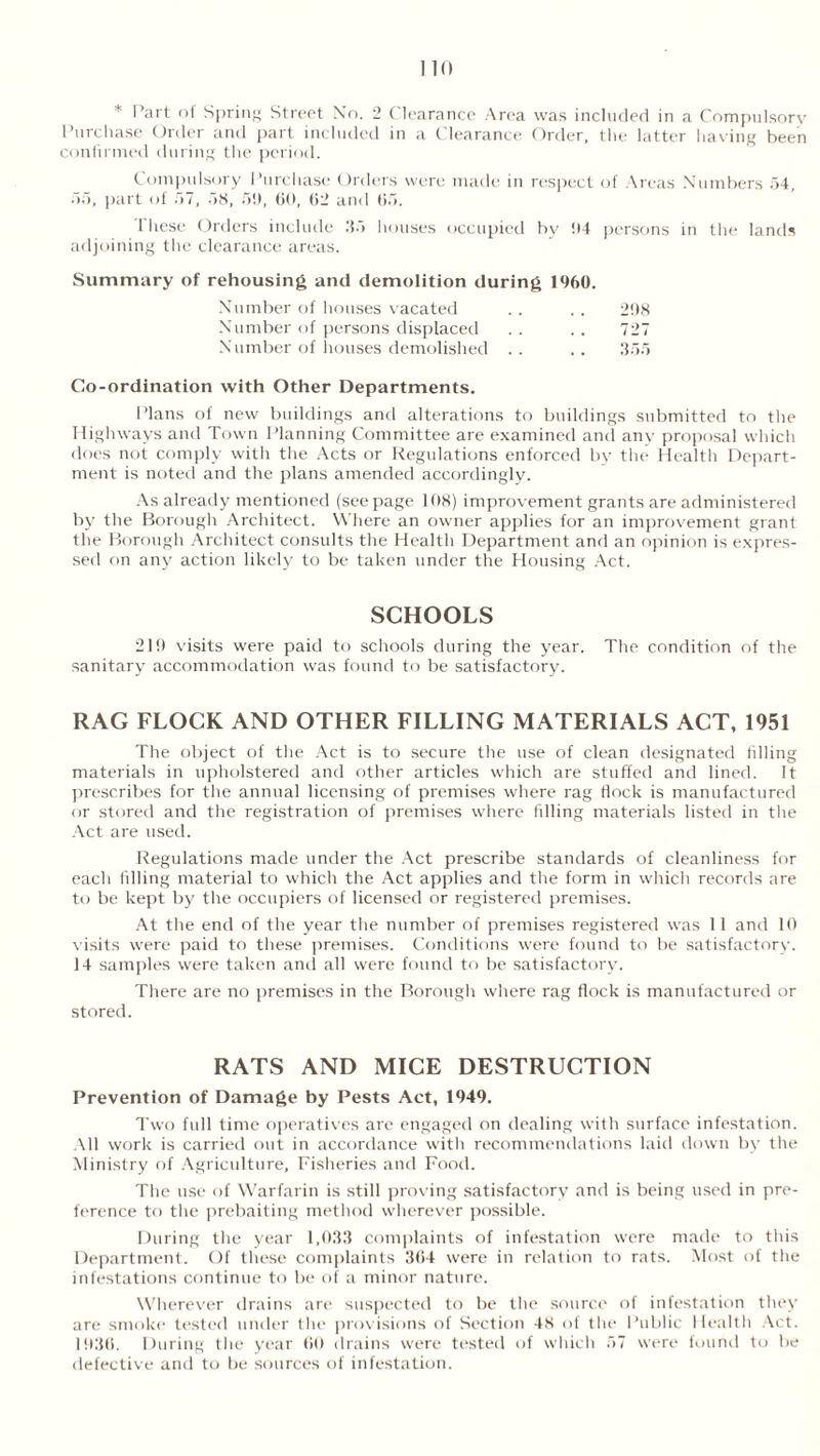 * Part of Spring Street No. 2 (C learance Area was included in a Compulsory Purchase Order and part included in a Clearance Order, the latter having been confirmed during the period. Compulsory Purchase Orders were made in respect of Areas Numbers 54, 55, part of 57, 58, 51), 60, 62 and 65. 1 hese Orders include 35 bouses occupied by 04 persons in the lands adjoining the clearance areas. Summary of rehousing and demolition during 1%0. Number of houses vacated . . . . 208 Number of persons displaced . . .. 727 Number of houses demolished .. .. 355 Co-ordination with Other Departments. Plans of new buildings and alterations to buildings submitted to the Highways and Town Planning Committee are examined and any proposal which does not comply with the Acts or Regulations enforced by the Health Depart- ment is noted and the plans amended accordingly. As already mentioned (seepage 108) improvement grants are administered by the Borough Architect. Where an owner applies for an improvement grant the Borough Architect consults the Health Department and an opinion is expres- sed on any action likely to be taken under the Housing Act. SCHOOLS 219 visits were paid to schools during the year. The condition of the sanitary accommodation was found to be satisfactory. RAG FLOCK AND OTHER FILLING MATERIALS ACT, 1951 The object of the Act is to secure the use of clean designated filling materials in upholstered and other articles which are stuffed and lined. It prescribes for the annual licensing of premises where rag flock is manufactured or stored and the registration of premises where filling materials listed in the Act are used. Regulations made under the Act prescribe standards of cleanliness for each filling material to which the Act applies and the form in which records are to be kept by the occupiers of licensed or registered premises. At the end of the year the number of premises registered was 11 and 10 visits were paid to these premises. Conditions were found to be satisfactory. 14 samples were taken and all were found to be satisfactory. There are no premises in the Borough where rag flock is manufactured or stored. RATS AND MICE DESTRUCTION Prevention of Damage by Pests Act, 1949. Two full time operatives are engaged on dealing with surface infestation. All work is carried out in accordance with recommendations laid down by the Ministry of Agriculture, Fisheries and Food. The use of Warfarin is still proving satisfactory and is being used in pre- ference to the prebaiting method wherever possible. During the year 1,033 complaints of infestation were made to this Department. Of these complaints 364 were in relation to rats. Most of the infestations continue to be of a minor nature. Wherever drains are suspected to be the source of infestation they are smoke tested under the provisions of Section 48 of the Public Health Act. 1936. During the year 60 drains were tested of which 57 were found to be defective and to be sources of infestation.