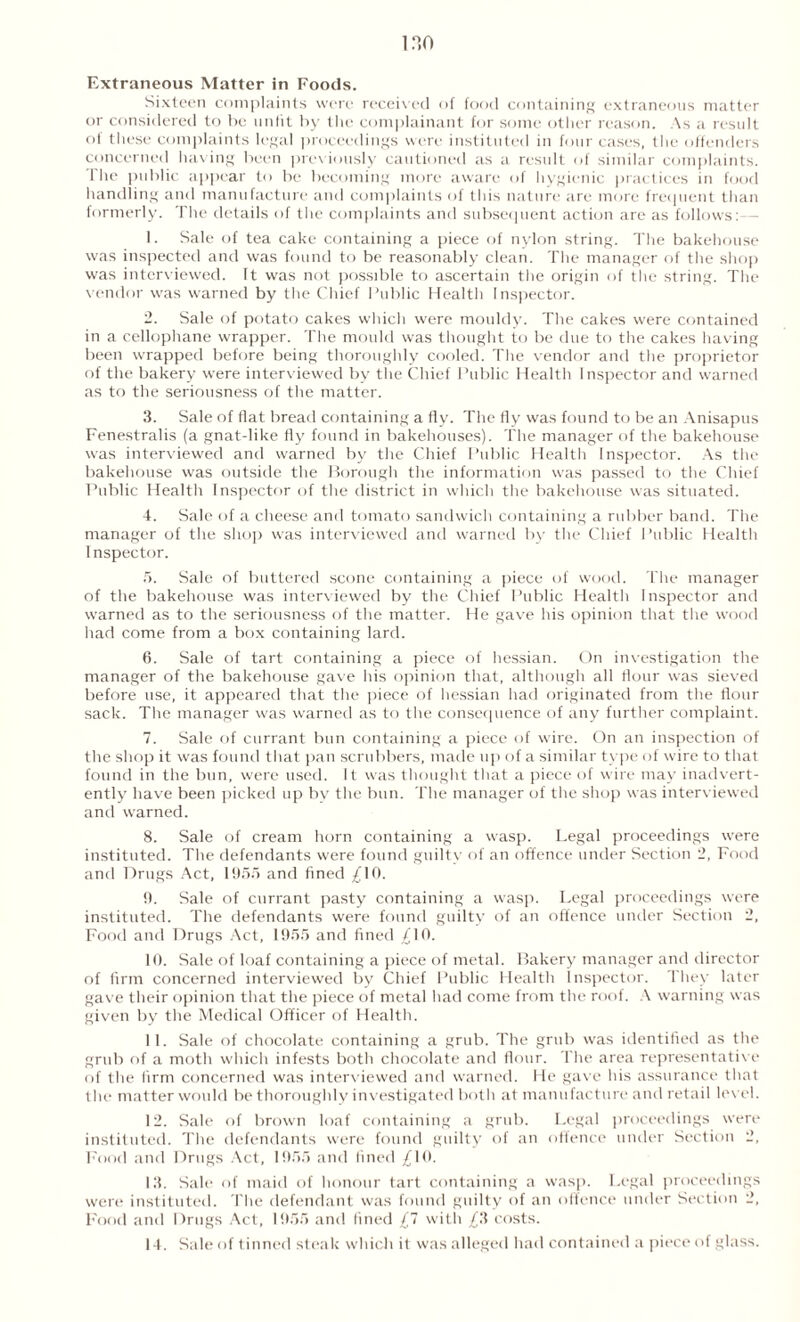 Extraneous Matter in Foods. Sixteen complaints were received of food containing extraneous matter or considered to be unfit by the complainant for some other reason. As a result of these complaints legal proceedings were instituted in four cases, the offenders concerned having been previously cautioned as a result of similar complaints. The public appear to be becoming more aware of hygienic practices in food handling and manufacture and complaints of this nature are more frequent than formerly. The details of the complaints and subsequent action are as follows: - 1. Sale of tea cake containing a piece of nylon string. The bakehouse was inspected and was found to be reasonably clean. The manager of the shop was interviewed. It was not possible to ascertain the origin of the string. The vendor was warned by the Chief Public Health Inspector. 2. Sale of potato cakes which were mouldy. The cakes were contained in a cellophane wrapper. The mould was thought to be due to the cakes having been wrapped before being thoroughly cooled. The vendor and the proprietor of the bakery were interviewed by the Chief Public Health Inspector and warned as to the seriousness of the matter. 3. Sale of flat bread containing a fly. The fly was found to be an Anisapus Fenestralis (a gnat-like fly found in bakehouses). The manager of the bakehouse was interviewed and warned by the Chief Public Health Inspector. As the bakehouse was outside the Borough the information was passed to the Chief Public Health Inspector of the district in which the bakehouse was situated. 4. Sale of ti cheese and tomato sandwich containing a rubber band. The manager of the shop was interviewed and warned by the Chief Public Health I nspector. 5. Sale of buttered scone containing a piece of wood. The manager of the bakehouse was interviewed by the Chief Public Health Inspector and warned as to the seriousness of the matter. He gave his opinion that the wood had come from a box containing lard. 6. Sale of tart containing a piece of hessian. On investigation the manager of the bakehouse gave his opinion that, although all flour was sieved before use, it appeared that the piece of hessian had originated from the flour sack. The manager was warned as to the consequence of any further complaint. 7. Sale of currant bun containing a piece of wire. On an inspection of the shop it was found that pan scrubbers, made up of a similar type of wire to that found in the bun, were used. It was thought that a piece of wire may inadvert- ently have been picked up bv the bun. The manager of the shop was interviewed and warned. 8. Sale of cream horn containing a wasp. Legal proceedings were instituted. The defendants were found guilty of an offence under Section 2, Food and Drugs Act, 1955 and fined /10. 9. Sale of currant pasty containing a wasp. Legal proceedings were instituted. The defendants were found guilty of an offence under Section 2, Food and Drugs Act, 1955 and fined ,£10. 10. Sale of loaf containing a piece of metal. Bakery manager and director of firm concerned interviewed by Chief Public Health Inspector. They later gave their opinion that the piece of metal had come from the roof. A warning was given by the Medical Officer of Health. 11. Sale of chocolate containing a grub. The grub was identified as the grub of a moth which infests both chocolate and flour. The area representative of the firm concerned was interviewed and warned. He gave his assurance that the matter would be thoroughly investigated both at manufacture and retail level. 12. Sale of brown loaf containing a grub. Legal proceedings were instituted. The defendants were found guilty of an offence under Section 2, Food and Drugs Act, 1955 and fined ,£10. 13. Sale of maid of honour tart containing a wasp. Legal proceedings were instituted. The defendant was found guilty of an offence under Section 2, Food and Drugs Act, 1955 and fined £1 with /3 costs. 14. Sale of tinned steak which it was alleged had contained a piece of glass.