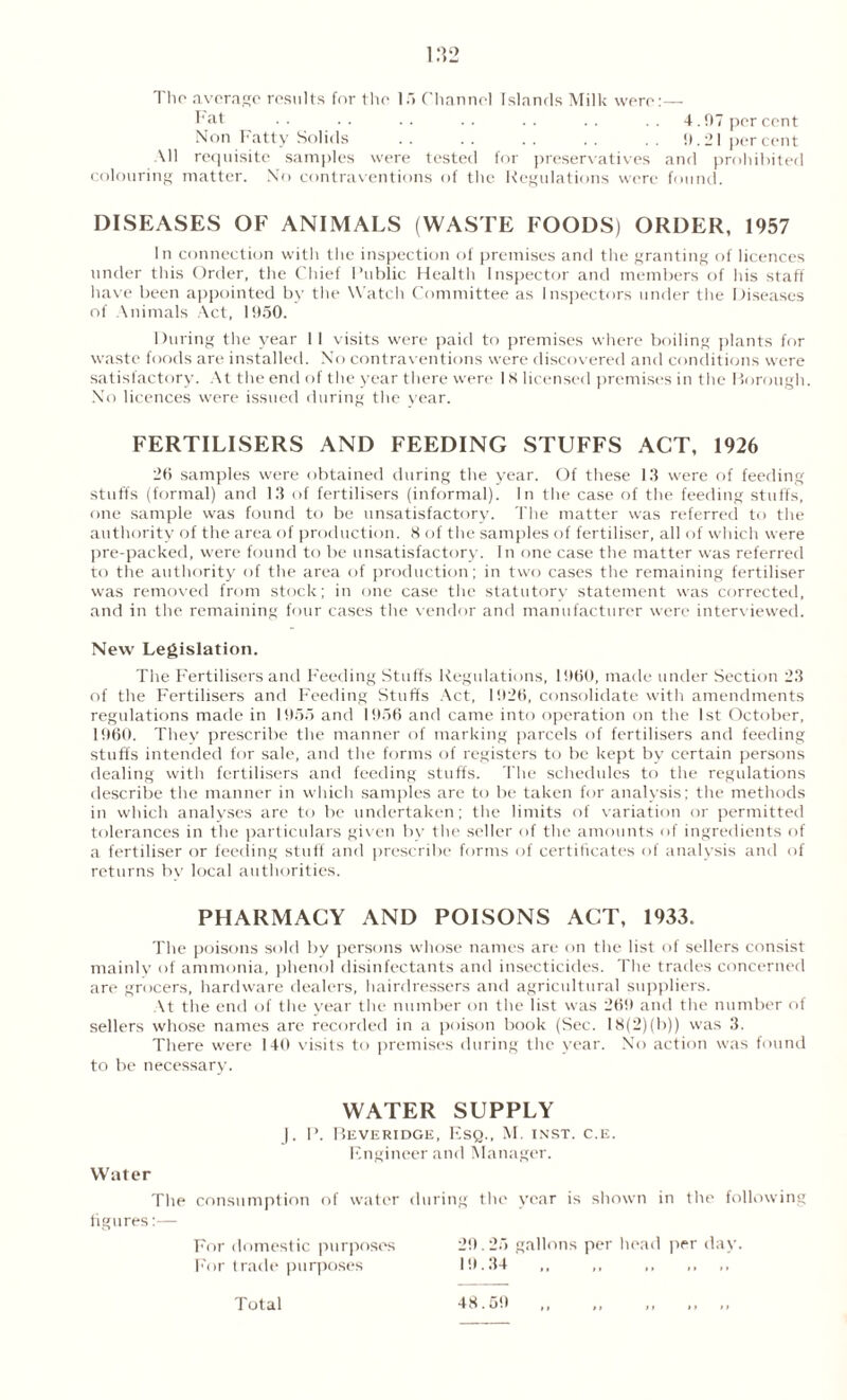 The average results for the 15 Channel Islands Milk were:— Fat .. .. .. .. .. .. .. 4.07 percent Non Fatty Solids . . . . . . . . . . 0.21 percent All requisite samples were tested for preservatives and prohibited colouring matter. No contraventions of the Regulations were found. DISEASES OF ANIMALS (WASTE FOODS) ORDER, 1957 In connection with the inspection of premises and the granting of licences under this Order, the Chief Public Health Inspector and members of his staff have been appointed by the Watch Committee as Inspectors under the Diseases of Animals Act, 1050. During the year 11 visits were paid to premises where boiling plants for waste foods are installed. No contraventions were discovered and conditions were satisfactory. At the end of the year there were IK licensed premises in the Borough. No licences were issued during the year. FERTILISERS AND FEEDING STUFFS ACT, 1926 20 samples were obtained during the year. Of these 13 were of feeding stuffs (formal) and 13 of fertilisers (informal). In the case of the feeding stuffs, one sample was found to be unsatisfactory. The matter was referred to the authority of the area of production. K of the samples of fertiliser, all of which were pre-packed, were found to be unsatisfactory. In one case the matter was referred to the authority of the area of production; in two cases the remaining fertiliser was removed from stock; in one case the statutory statement was corrected, and in the remaining four cases the vendor and manufacturer were interviewed. New Legislation. The Fertilisers and Feeding Stuffs Regulations, I960, made under Section 23 of the Fertilisers and Feeding Stuffs Act, 1926, consolidate with amendments regulations made in 1955 and 1956 and came into operation on the 1st October, 1960. They prescribe the manner of marking parcels of fertilisers and feeding stuffs intended for sale, and the forms of registers to be kept by certain persons dealing with fertilisers and feeding stuffs. The schedules to the regulations describe the manner in which samples are to be taken for analysis; the methods in which analyses are to be undertaken; the limits of variation or permitted tolerances in the particulars given bv the seller of the amounts of ingredients of a fertiliser or feeding stuff and prescribe forms of certificates of analysis and of returns by local authorities. PHARMACY AND POISONS ACT, 1933. The poisons sold by persons whose names are on the list of sellers consist mainly of ammonia, phenol disinfectants and insecticides. The trades concerned are grocers, hardware dealers, hairdressers and agricultural suppliers. At the end of the year the number on the list was 269 and the number of sellers whose names are recorded in a poison book (Sec. 18(2)(ta)) was 3. There were 140 visits to premises during the year. No action was found to be necessary. WATER SUPPLY ). P. Beveridge, Esq., M. inst. c.e. Engineer and Manager. Water The consumption of water during the year is shown in the following figures:— For domestic purposes 29.25 gallons per head per day. For trade purposes 19.34 ,, ,, ,, ,, ,, Total 48.59