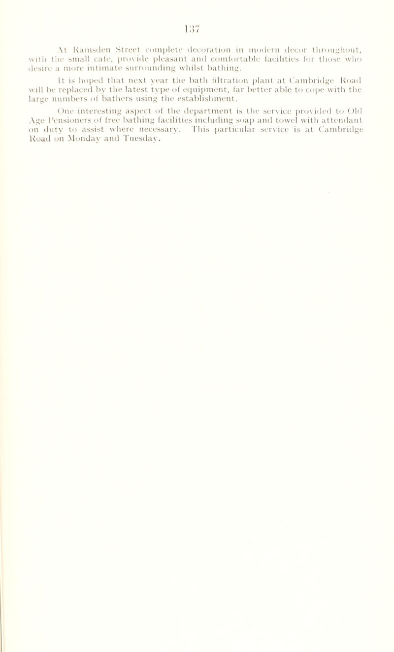 \t Kamsden Street complete decoration in modern decor throughout, with the small cafe, provide pleasant and comfortable facilities for those who desire a more intimate surrounding whilst bathing. It is hoped that next year the bath filtration plant at Cambridge I toad will be replaced by the latest type of equipment, far better able to cope with the large numbers of bathers using the establishment. One interesting aspect of the department is the service provided to Old Age Pensioners of free bathing facilities including soap and towel with attendant on duty to assist where necessary. This particular service is at Cambridge Road on Mondav and Tuesday.