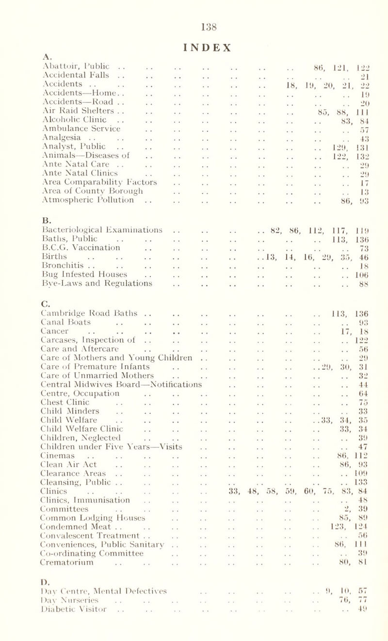 INDEX A. Abattoir, Public Accidental Falls Accidents Accidents—Home Accidents—Road Air Raid Shelters Alcoholic Clinic Ambulance Service Analgesia Analyst, Public Animals—Diseases of Ante Natal Care Ante Natal Clinics Area Comparability Factors Area of County Borough Atmospheric Pollution 18, 8(i, 121, I!), 20, 21, 8 5, 88, 83, .. 129, .. 122, 80, 122 21 10 20 111 84 57 43 131 132 29 20 17 13 03 B. Bacteriological Examinations Baths, Public B.C.G. Vaccination Births Bronchitis Bug infested Houses Bye-Laws and Regulations 82, 80, 112, 117, .. 113, 13, 14, 10, 20, 35, 1 10 130 73 40 18 100 88 C. Cambridge Road Baths . . Canal Boats Cancer Carcases, Inspection of .. Care and Aftercare Care of Mothers and Young Children Care of Premature Infants Care of Unmarried Mothers Central Mid wives Board—Notifications Centre, Occupation Chest Clinic Child Minders Child Welfare Child Welfare Clinic Children, Neglected Children under Five Years—Visits Cinemas Clean Air Act Clearance Areas Cleansing, Public Clinics Clinics, Immunisation Committees Common Lodging Houses Condemned Meat Convalescent Treatment Conveniences, Public Sanitary . . Co-ordinating Committee Crematorium 113, 17, 20, 30, 136 03 18 122 56 20 31 32 44 64 1, 48 58, 50, 60, . . ro . . 33 33, 34, 35 33, 34 . . 30 . . 47 86, 1 12 86, 03 . . 100 .. 133 75, 83, 84 . . 48 2, 30 85, 80 123, 124 56 86, 1 I I 30 80, 81 1). Day Centre, Mental Defectives I >ay Nurseries Diabetic Visitor 0, 10, 57 76, 77 . . 40