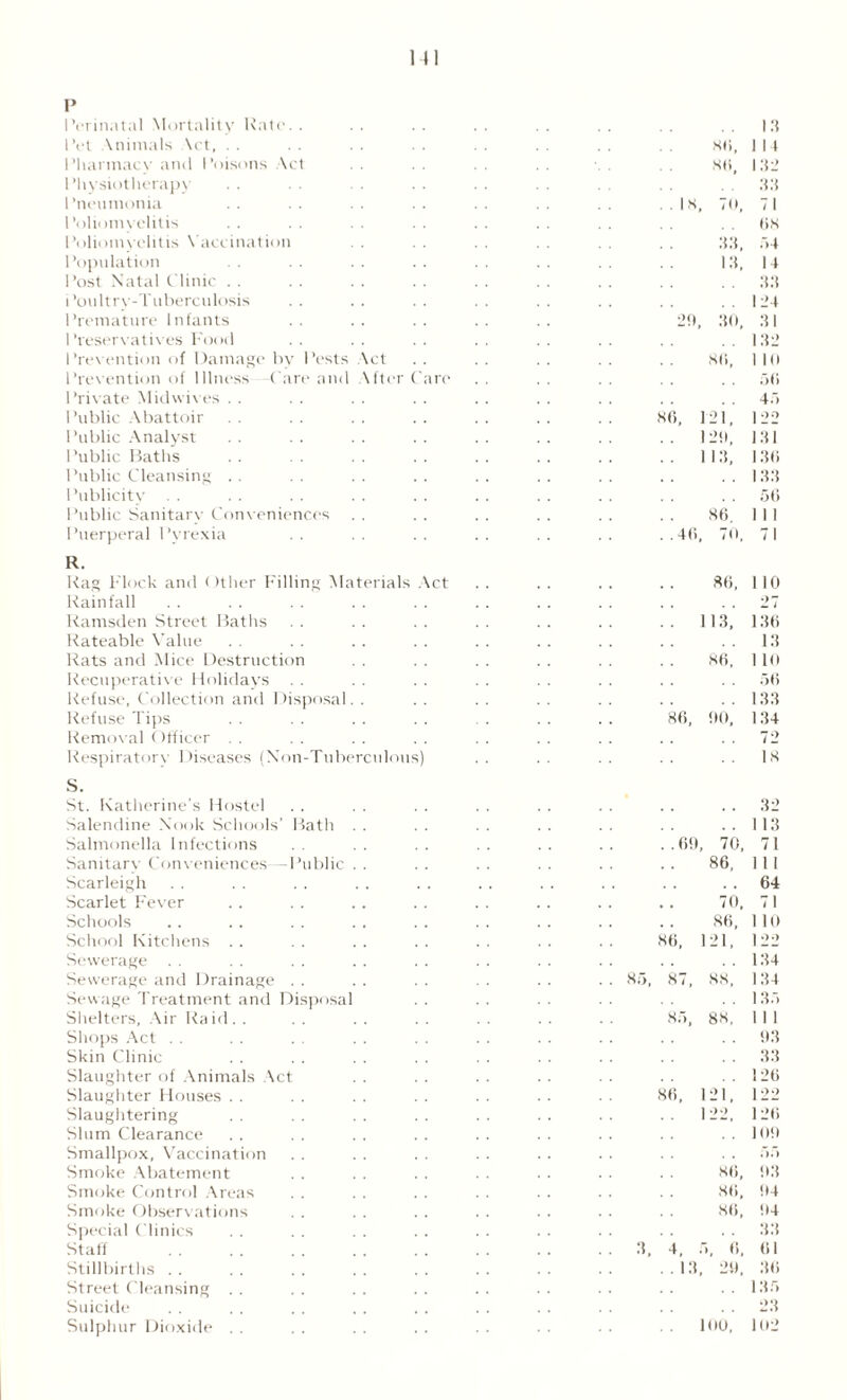 1 (I p Perinatal Mortality Kate. . Pet \nimals Act, . . Phannacv and Poisons \ct Physiotherapy Pneumonia Poliomyelitis Poliomyelitis Vaccination Population Post Natal Clinic Poultry-Tuberculosis Premature Infants Preservatives Food Prevention of Damage by Pests Act Prevention of Illness Care and After Can- Private Midwives Public Abattoir I ’ublic Analyst Public Baths Public Cleansing Publicity Public Sanitary Conveniences Puerperal Pyrexia R. Rag Flock and < filter Filling Materials Act Rainfall Ramsden Street Baths Rateable Value Rats and Mice Destruction Recuperative Holidays Refuse, Collection and Disposal. . Refuse Tips Removal Officer . . Respiratory Diseases (Non-Tuberculous) S. St. Katherine’s Hostel Salendine Nook Schools’ Bath Salmonella Infections . . Sanitary Conveniences—Public Scarleigh Scarlet Fever Schools School Kitchens Sewerage Sewerage and Drainage Sewage Treatment and Disposal Shelters, Air Ra id . . Shops Act Skin Clinic Slaughter of Animals Act Slaughter Houses . . Slaughtering Slum Clearance Smallpox, Vaccination Smoke Abatement Smoke Control Areas Smoke Observations Special Clinics Staff Stillbirths . . Street Cleansing Suicide Sulphur Dioxide 85, 3, 13 86, 1 14 86, 132 33 ..IS, TO, 71 68 33, 54 13, 14 33 124 20, 30, 31 132 86, 1 10 56 45 8(5, 1 21, 122 1 29, 131 11 3, 136 133 56 86. 1 1 1 . .4(1, 70, 71 86, 110 0 7 113, i 136 13 86, 1 10 56 133 86, 90, 134 72 18 32 113 . . 69, 70, 71 86, 1 1 1 . , 64 70, 71 86, 110 86, 21, 122 134 87, 88, 134 135 85, 88, 1 1 1 93 33 126 86, 1 21, 122 1 •)■> 126 109 86, • HI 93 86, 94 86, 94 33 4, f , 6, 61 .13, 29, 36 135 23 100, 102