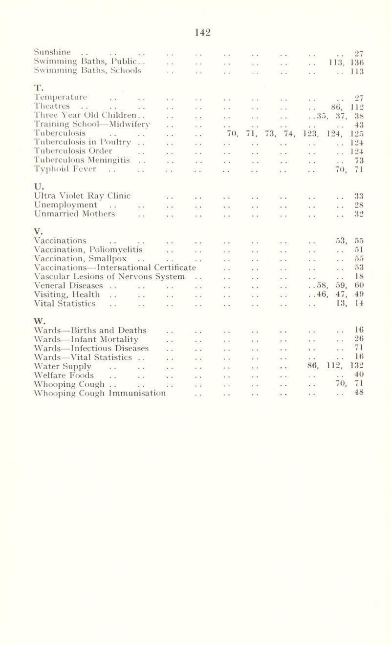 Sunshine Swimming Baths, Public.. Swimming Baths, Schools T. Temperature Theatres Three Year Old Children. . Training School—Midwifery Tuberculosis Tuberculosis in Pmdtry . . Tuberculosis Order Tuberculous Meningitis . . Typhoid Fever . . 27 113, 136 . . 113 73, 86, ..35, 37, 123, 124, 27 112 38 43 125 124 124 73 70, 71 U. Ultra Violet Ray Clinic Unemployment Unmarried Mothers 33 28 32 V. Vaccinations .. . . .. . . . . . . . . .. 53, 55 Vaccination, Poliomyelitis . . . . . . . . . . . . 51 Vaccination, Smallpox . . . . . . . . . . .. .. 55 Vaccinations—International Certificate . . . . .. .. 53 Vascular Lesions of Nervous System . . . . . . .. . . . . 18 Veneral Diseases .. .. .. .. .. .. .. ..58, 59, 60 Visiting, Health . . . . . . . . . . .. . . . .46, 47, 49 Vital Statistics . . . . . . . . . . .. . . . . 13, 14 W. Wards—Births and Deaths Wards—Infant Mortality Wards—Infectious Diseases Wards—Vital Statistics Water Supply . . . . . . . . . . . . .. 86, Welfare Foods Whooping Cough Whooping Cough Immunisation 16 26 112, 16 132 40 71 48