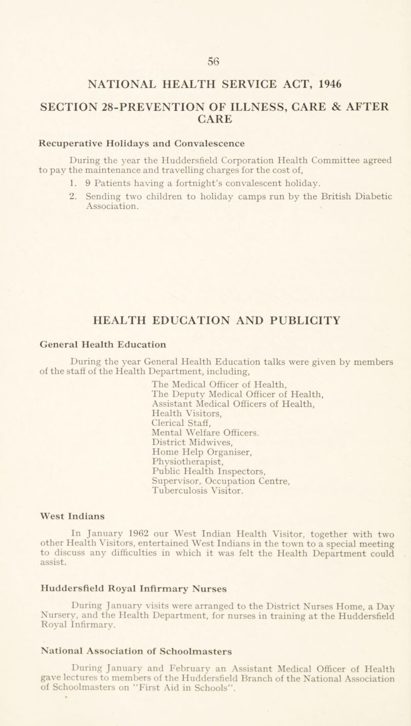 NATIONAL HEALTH SERVICE ACT, 1946 SECTION 28-PREVENTION OF ILLNESS, CARE & AFTER CARE Recuperative Holidays and Convalescence During the year the Huddersfield Corporation Health Committee agreed to pay the maintenance and travelling charges for the cost of, 1. 9 Patients having a fortnight’s convalescent holiday. 2. Sending two children to holiday camps run by the British Diabetic Association. HEALTH EDUCATION AND PUBLICITY General Health Education During the year General Health Education talks were given by members of the staff of the Health Department, including, The Medical Officer of Health, The Deputy Medical Officer of Health, Assistant Medical Officers of Health, Health Visitors, Clerical Staff, Mental Welfare Officers. District Midwives, Home Help Organiser, Physiotherapist, Public Health Inspectors, Supervisor, Occupation Centre, Tuberculosis Visitor. West Indians In January 1962 our West Indian Health Visitor, together with two other Health Visitors, entertained West Indians in the town to a special meeting to discuss any difficulties in which it was felt the Health Department could assist. Huddersfield Royal Infirmary Nurses During January visits were arranged to the District Nurses Home, a Day Nursery, and the Health Department, for nurses in training at the Huddersfield Royal Infirmary. National Association of Schoolmasters During January and February an Assistant Medical Officer of Health gave lectures to members of the Huddersfield Branch of the National Association of Schoolmasters on “First Aid in Schools’’.