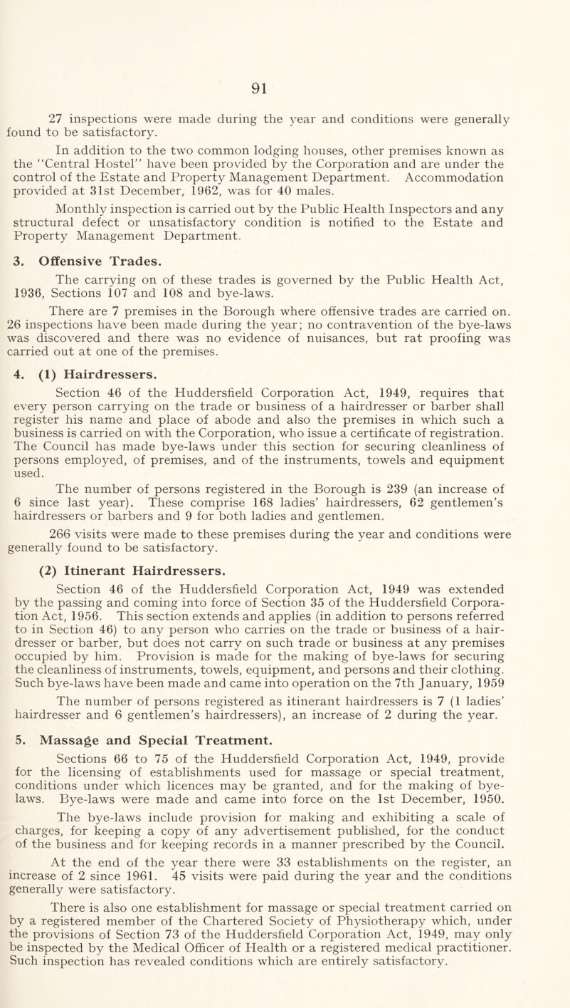 27 inspections were made during the year and conditions were generally found to be satisfactory. In addition to the two common lodging houses, other premises known as the “Central Hostel’’ have been provided by the Corporation and are under the control of the Estate and Property Management Department. Accommodation provided at 31st December, 1962, was for 40 males. Monthly inspection is carried out by the Public Health Inspectors and any structural defect or unsatisfactory condition is notified to the Estate and Property Management Department. 3. Offensive Trades. The carrying on of these trades is governed by the Public Health Act, 1936, Sections 107 and 108 and bye-laws. There are 7 premises in the Borough where offensive trades are carried on. 26 inspections have been made during the year; no contravention of the bye-laws was discovered and there was no evidence of nuisances, but rat proofing was carried out at one of the premises. 4. (1) Hairdressers. Section 46 of the Huddersfield Corporation Act, 1949, requires that every person carrying on the trade or business of a hairdresser or barber shall register his name and place of abode and also the premises in which such a business is carried on with the Corporation, who issue a certificate of registration. The Council has made bye-laws under this section for securing cleanliness of persons employed, of premises, and of the instruments, towels and equipment used. The number of persons registered in the Borough is 239 (an increase of 6 since last year). These comprise 168 ladies’ hairdressers, 62 gentlemen’s hairdressers or barbers and 9 for both ladies and gentlemen. 266 visits were made to these premises during the year and conditions were generally found to be satisfactory. (2) Itinerant Hairdressers. Section 46 of the Huddersfield Corporation Act, 1949 was extended by the passing and coming into force of Section 35 of the Huddersfield Corpora- tion Act, 1956. This section extends and applies (in addition to persons referred to in Section 46) to any person who carries on the trade or business of a hair- dresser or barber, but does not carry on such trade or business at any premises occupied by him. Provision is made for the making of bye-laws for securing the cleanliness of instruments, towels, equipment, and persons and their clothing. Such bye-laws have been made and came into operation on the 7th January, 1959 The number of persons registered as itinerant hairdressers is 7 (1 ladies’ hairdresser and 6 gentlemen’s hairdressers), an increase of 2 during the }mar. 5. Massage and Special Treatment. Sections 66 to 75 of the Huddersfield Corporation Act, 1949, provide for the licensing of establishments used for massage or special treatment, conditions under which licences may be granted, and for the making of bye- laws. Bye-laws were made and came into force on the 1st December, 1950. The bye-laws include provision for making and exhibiting a scale of charges, for keeping a copy of any advertisement published, for the conduct of the business and for keeping records in a manner prescribed by the Council. At the end of the year there were 33 establishments on the register, an increase of 2 since 1961. 45 visits were paid during the year and the conditions generally were satisfactory. There is also one establishment for massage or special treatment carried on by a registered member of the Chartered Society of Physiotherapy which, under the provisions of Section 73 of the Huddersfield Corporation Act, 1949, may only be inspected by the Medical Officer of Health or a registered medical practitioner. Such inspection has revealed conditions which are entirely satisfactory.