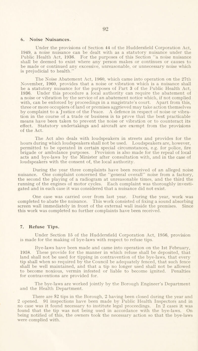 6. Noise Nuisances. Under the provisions of Section 44 of the Huddersfield Corporation Act, 1949, a noise nuisance can be dealt with as a statutory nuisance under the Public Health Act, 1936. For the purposes of this Section “a noise nuisance shall be deemed to exist where any person makes or continues or causes to be made or continued any excessive, unreasonable, or unnecessary noise which is prejudicial to health.” The Noise Abatement Act, 1960, which came into operation on the 27th November, 1960, provides that a noise or vibration which is a nuisance shall be a statutory nuisance for the purposes of Part 3 of the Public Health Act, 1936. Under this procedure a local authority can require the abatement of a noise or vibration by the service of an abatement notice which, if not complied with, can be enforced by proceedings in a magistrate’s court. Apart from this, three or more occupiers of land or premises aggrieved may take action themselves by complaint to a Justice of the Peace. A defence in respect of noise or vibra- tion in the course of a trade or business is to prove that the best practicable means have been taken to prevent the noise or vibration or to counteract its effect. Statutory undertakings and aircraft are exempt from the provisions of the Act. The Act also deals with loudspeakers in streets and provides for the hours during which loudspeakers shall not be used. Loudspeakers are, however, permitted to be operated in certain special circumstances, e.g. for police, fire brigade or ambulance purposes. Provision is also made for the repeal of local acts and bye-laws by the Minister after consultation with, and in the case of loudspeakers with the consent of, the local authority. During the year three complaints have been received of an alleged noise nuisance. One complaint concerned the “general overall” noise from a factory, the second the playing of a radiogram at unreasonable times, and the third the running of the engines of motor cycles. Each complaint was thoroughly investi- gated and in each case it was considered that a nuisance did not exist. One case was carried over from last year. During the year, work was completed to abate the nuisance. This work consisted of fixing a sound absorbing screen wall immediately in front of the external wall inside the premises. Since this work was completed no further complaints have been received. 7. Refuse Tips. Under Section 15 of the Huddersfield Corporation Act, 1956, provision is made for the making of bye-laws with respect to refuse tips. Bye-laws have been made and came into operation on the 1st February, 1958. These provide for the manner in which refuse shall be deposited, that land shall not be used for tipping in contravention of the bye-laws, that every tip shall when so required by the Council be adequately fenced, that such fence shall be well maintained, and that a tip no longer used shall not be allowed to become noxious, vermin infested or liable to become ignited. Penalties for contraventions are provided for. The bye-laws are worked jointly by the Borough Engineer’s Department and the Health Department. There are 52 tips in the Borough, 2 having been closed during the year and 2 opened. 91 inspections have been made by Public Health Inspectors and in no case was it found necessary to institute legal proceedings. In 2 cases it was found that the tip was not being used in accordance with the bye-laws. On being notified of this, the owners took the necessary action so that the bye-laws were complied with.