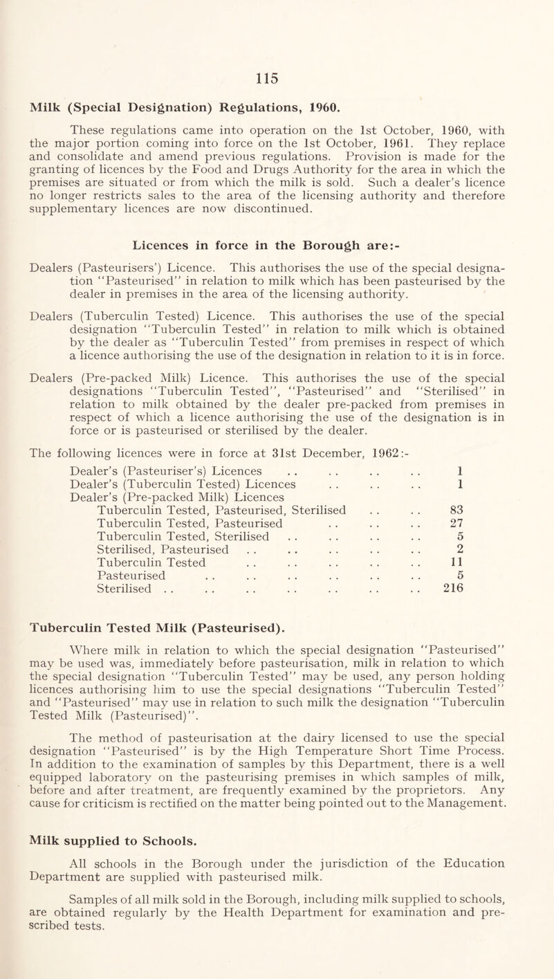 Milk (Special Designation) Regulations, 1960. These regulations came into operation on the 1st October, 1960, with the major portion coming into force on the 1st October, 1961. They replace and consolidate and amend previous regulations. Provision is made for the granting of licences by the Food and Drugs Authority for the area in which the premises are situated or from which the milk is sold. Such a dealer’s licence no longer restricts sales to the area of the licensing authority and therefore supplementary licences are now discontinued. Licences in force in the Borough are:- Dealers (Pasteurisers’) Licence. This authorises the use of the special designa- tion “Pasteurised” in relation to milk which has been pasteurised by the dealer in premises in the area of the licensing authority. Dealers (Tuberculin Tested) Licence. This authorises the use of the special designation “Tuberculin Tested” in relation to milk which is obtained by the dealer as “Tuberculin Tested” from premises in respect of which a licence authorising the use of the designation in relation to it is in force. Dealers (Pre-packed Milk) Licence. This authorises the use of the special designations “Tuberculin Tested”, “Pasteurised” and “Sterilised” in relation to milk obtained by the dealer pre-packed from premises in respect of which a licence authorising the use of the designation is in force or is pasteurised or sterilised by the dealer. The following licences were in force at 31st December, 1962:- Dealer’s (Pasteuriser’s) Licences . . . . . . . . 1 Dealer’s (Tuberculin Tested) Licences . . . . . . 1 Dealer’s (Pre-packed Milk) Licences Tuberculin Tested, Pasteurised, Sterilised . . . . 83 Tuberculin Tested, Pasteurised . . . . . . 27 Tuberculin Tested, Sterilised . . . . . . . . 5 Sterilised, Pasteurised . . . . . . . . . . 2 Tuberculin Tested . . . . . . . . . . 11 Pasteurised . . . . . . . . . . . . 5 Sterilised . . . . . . . . . . . . . . 216 Tuberculin Tested Milk (Pasteurised). Where milk in relation to which the special designation “Pasteurised” may be used was, immediately before pasteurisation, milk in relation to which the special designation “Tuberculin Tested” may be used, any person holding licences authorising him to use the special designations “Tuberculin Tested” and “Pasteurised” may use in relation to such milk the designation “Tuberculin Tested Milk (Pasteurised)”. The method of pasteurisation at the dairy licensed to use the special designation “Pasteurised” is by the High Temperature Short Time Process. In addition to the examination of samples by this Department, there is a well equipped laboratory on the pasteurising premises in which samples of milk, before and after treatment, are frequently examined by the proprietors. Any cause for criticism is rectified on the matter being pointed out to the Management. Milk supplied to Schools. All schools in the Borough under the jurisdiction of the Education Department are supplied with pasteurised milk. Samples of all milk sold in the Borough, including milk supplied to schools, are obtained regularly by the Health Department for examination and pre- scribed tests.