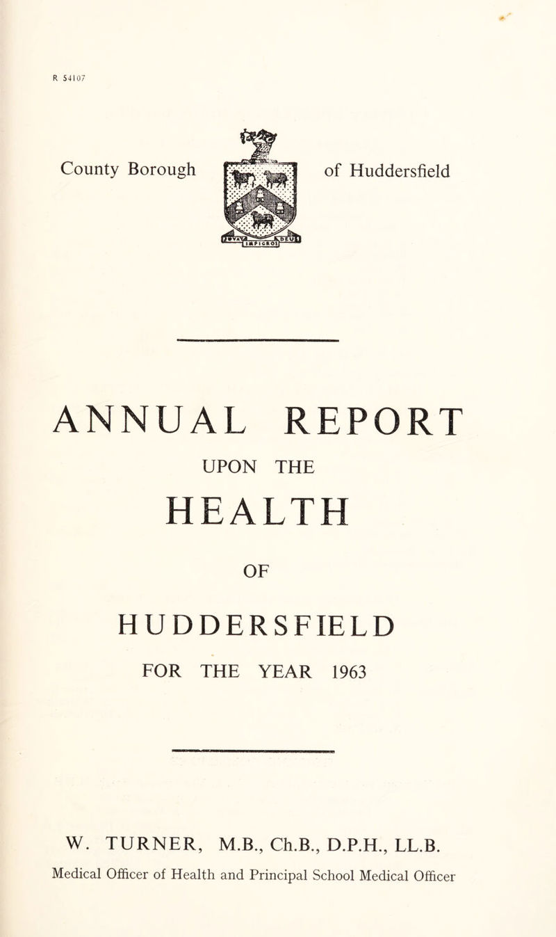 County Borough of Huddersfield ANNUAL REPORT UPON THE H E A L, T H OF HUDDERSFIELD FOR THE YEAR 1963 W. TURNER, M.B., Ch.B., D.P.H., LL.B. Medical Officer of Health and Principal School Medical Officer