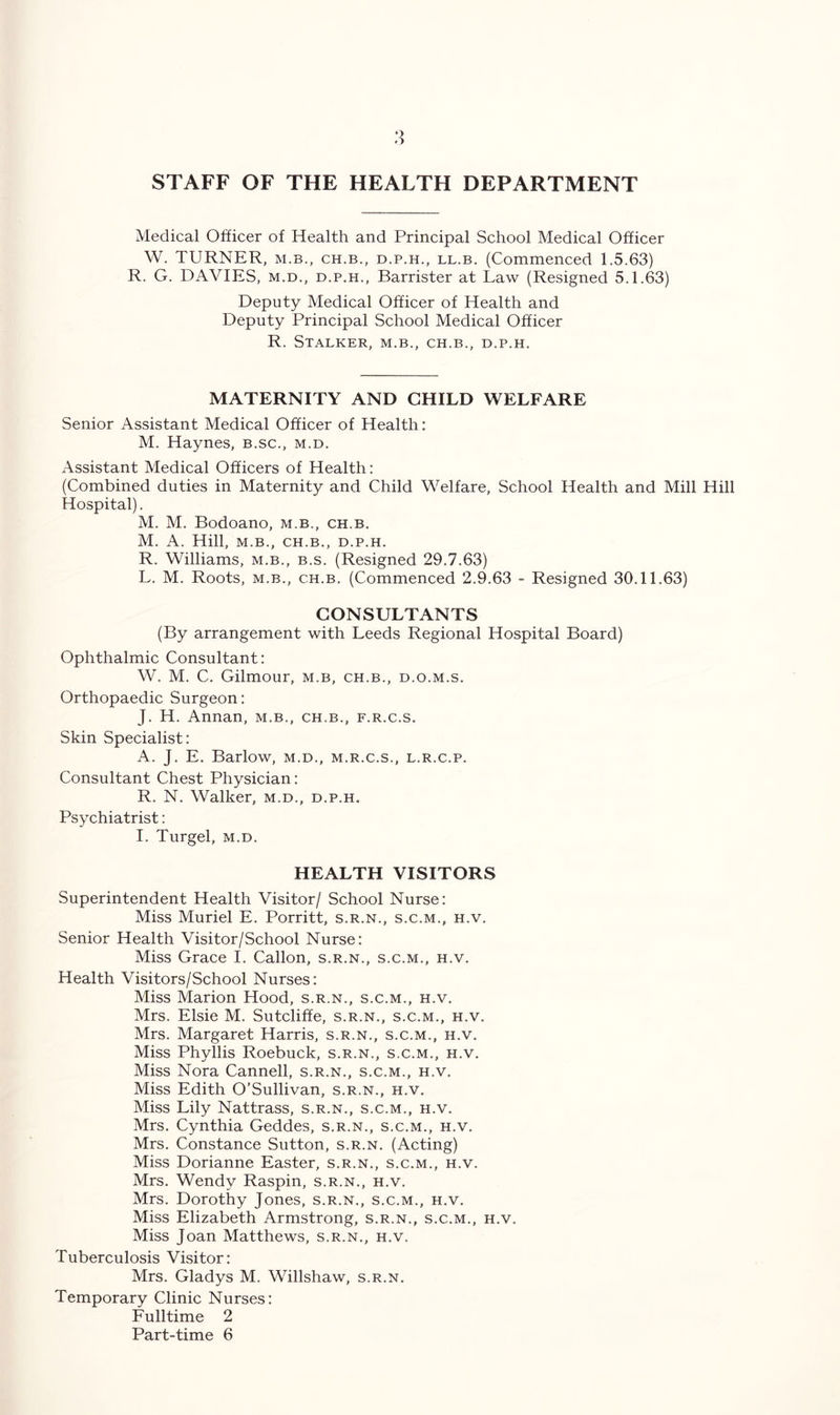 STAFF OF THE HEALTH DEPARTMENT Medical Officer of Health and Principal School Medical Officer W. TURNER, M.B., CH.B., d.p.h., ll.b. (Commenced 1.5.63) R. G. DAVIES, m.d., d.p.h., Barrister at Law (Resigned 5.1.63) Deputy Medical Officer of Health and Deputy Principal School Medical Officer R. Stalker, m.b., ch.b., d.p.h. MATERNITY AND CHILD WELFARE Senior Assistant Medical Officer of Health : M. Haynes, b.sc., m.d. Assistant Medical Officers of Health: (Combined duties in Maternity and Child Welfare, School Health and Mill Hill Hospital). M. M. Bodoano, m.b., ch.b. M. A. Hill, M.B., CH.B., D.P.H. R. Williams, m.b., b.s. (Resigned 29.7.63) L. M. Roots, m.b., ch.b. (Commenced 2.9.63 - Resigned 30.11.63) CONSULTANTS (By arrangement with Leeds Regional Hospital Board) Ophthalmic Consultant: W. M. C. Gilmour, m.b, ch.b., d.o.m.s. Orthopaedic Surgeon: J. H. Annan, m.b., ch.b., f.r.c.s. Skin Specialist: A. J. E. Barlow, m.d., m.r.c.s., l.r.c.p. Consultant Chest Physician: R. N. Walker, m.d., d.p.h. Psychiatrist: I. Turgel, m.d. HEALTH VISITORS Superintendent Health Visitor/ School Nurse: Miss Muriel E. Porritt, s.r.n., s.c.m., h.v. Senior Health Visitor/School Nurse: Miss Grace I. Callon, s.r.n., s.c.m., h.v. Health Visitors/School Nurses: Miss Marion Hood, s.r.n., s.c.m., h.v. Mrs. Elsie M. Sutcliffe, s.r.n., s.c.m., h.v. Mrs. Margaret Harris, s.r.n., s.c.m., h.v. Miss Phyllis Roebuck, s.r.n., s.c.m., h.v. Miss Nora Cannell, s.r.n., s.c.m., h.v. Miss Edith O’Sullivan, s.r.n., h.v. Miss Lily Nattrass, s.r.n., s.c.m., h.v. Mrs. Cynthia Geddes, s.r.n., s.c.m., h.v. Mrs. Constance Sutton, s.r.n. (Acting) Miss Dorianne Easter, s.r.n., s.c.m., h.v. Mrs. Wendy Raspin, s.r.n., h.v. Mrs. Dorothy Jones, s.r.n., s.c.m., h.v. Miss Elizabeth Armstrong, s.r.n., s.c.m., h.v. Miss Joan Matthews, s.r.n., h.v. Tuberculosis Visitor: Mrs. Gladys M. Willshaw, s.r.n. Temporary Clinic Nurses: Fulltime 2 Part-time 6