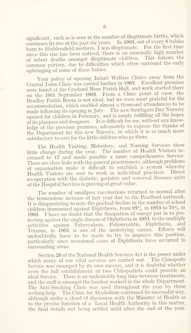 significant such as is seen in the number of illegitimate births, which continues its rise of the past six years. In 1963, out of every 8 babies born to Huddersfield mothers, 1 was illegitimate. For the first time since this rise has been noticed, there is an unusually high numbei of infant deaths amongst illegitimate children. This follows the common pattern, due to difficulties which often surround the earl\ upbringing of some of these babies. Your policy of opening Infant Welfare Clinics away from the Central Town Clinic was carried further in 1963. Excellent premises were found at the Crosland Moor Parish Hall, and work started there on the 19th September 1963. From a Clinic point of view, the Bradley Parish Room is not ideal, but we were most grateful for the accommodation, which enabled almost a thousand attendances to be made following its opening in July. The new Southgate Day Nursery opened for children in February, and is amply fulfilling all the hopes of its planners and designers, it is difficult foi me, without any know- ledge of the previous premises, adequately to express the thanks of the Department for this new Nursery, in which it is so much more satisfactory to care for the little children who go there. The Health Visiting, Midwifery, and Nursing Services show little change during the year. The number of Health Visitors in- creased to 17 and made possible a more comprehensive Service. There are close links with the general practitioners, although problems of organisation make it difficult to establish a system whereb\ Health Visitors are sent to w'ork in individual practices. Direct co-operation wath the diabetic, geriatric and venereal diseases units of the Hospital Services is proving of great value. The number of smallpox vaccinations returned to normal after the tremendous increase of last year due to the Bradford outbreak. It is disappointing to note the gradual decline in the number of school children immunised against Diphtheria, from 95% in 1953 to 70% in 1963. I have no doubt that the dissipation of energy put in to pro- tecting against the single disease of Diphtheria in 1953, to the multiple activities against Tuberculosis, Poliomyelitis, Diphtheria, and Tetanus, in 1963, is one of the underlying causes. Efforts will undoubtedly have to be made to try to improve this position, particularly since occasional cases of Diphtheria have occurred in surrounding areas. Section 28 of the National Health Services Act is the power under which many of our vital services are carried out. The Chiropody Service w'as swamped by its own success, and it is doubtful wffiether even the full establishment of two Chiropodists could provide an ideal Service. There is an undesirably long time between treatments, and the staff is amongst the hardest worked in the whole Department. The Anti-Smoking Clinic was used throughout the year by those seeking help. The Clinic for Alcoholism continued its successful way, although under a cloud of discussion with the Ministry of Health as to the precise function of a Focal Health Authority in this matter, the final details not being settled until after the end of the year.