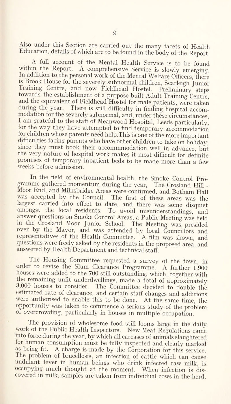 Also under this Section are carried out the many facets of Health Education, details of which are to be found in the body of the Report. A full account of the Mental Health Service is to be found within the Report. A comprehensive Service is slowly emerging. In addition to the personal work of the Mental Welfare Officers, there is Brook House for the severely subnormal children, Scarleigh Junior draining Centre, and now Fieldhead Hostel. Preliminary steps towards the establishment of a purpose built Adult Training Centre, and the equivalent of Fieldhead Hostel for male patients, were taken during the year. There is still difficulty in finding hospital accom- modation for the severely subnormal, and, under these circumstances, I am grateful to the staff of Meanwood Hospital, Leeds particularly, for the way they have attempted to find temporary accommodation for children whose parents need help.This is one of the more important difficulties facing parents who have other children to take on holiday, since they must book their accommmodation well in advance, but the very nature of hospital work makes it most difficult for definite promises of temporary inpatient beds to be made more than a few weeks before admission. In the field of environmental health, the Smoke Control Pro- gramme gathered momentum during the year, The Crosland Hill - Moor End, and Milnsbridge Areas were confirmed, and Botham Hall was accepted by the Council. The first of these areas was the largest carried into effect to date, and there was some disquiet amongst the local residents. To avoid misunderstandings, and answer questions on Smoke Control Areas, a Public Meeting was held in the Crosland Moor Junior School. The Meeting was presided over by the Mayor, and was attended by local Councillors and representatives of the Health Committee. A- film was shown, and questions were freely asked by the residents in the proposed area, and answered by Health Department and technical staff. The Housing Committee requested a survey of the town, in order to revise the Slum Clearance Programme. A further 1,900 houses were added to the 700 still outstanding, which, together with the remaining unfit underdwellings, made a total of approximate!}/' 3,000 houses to consider. The Committee decided to double the estimated rate of clearance, and certain staff changes and additions were authorised to enable this to be done. At the same time, the opportunity was taken to commence a serious study of the problem of overcrowding, particularly in houses in multiple occupation. The provision of wholesome food still looms large in the dailv work of the Public Health Inspectors. New Meat Regulations came into force during the year, by which all carcases of animals slaughtered for human consumption must be fully inspected and clearly marked as being fit. A charge is made by the Corporation for this service. The problem of brucellosis, an infection of cattle which can cause undulant fever in human beings who drink infected raw milk, is occupying much thought at the moment. When infection is dis- covered in milk, samples are taken from individual cows in the herd,