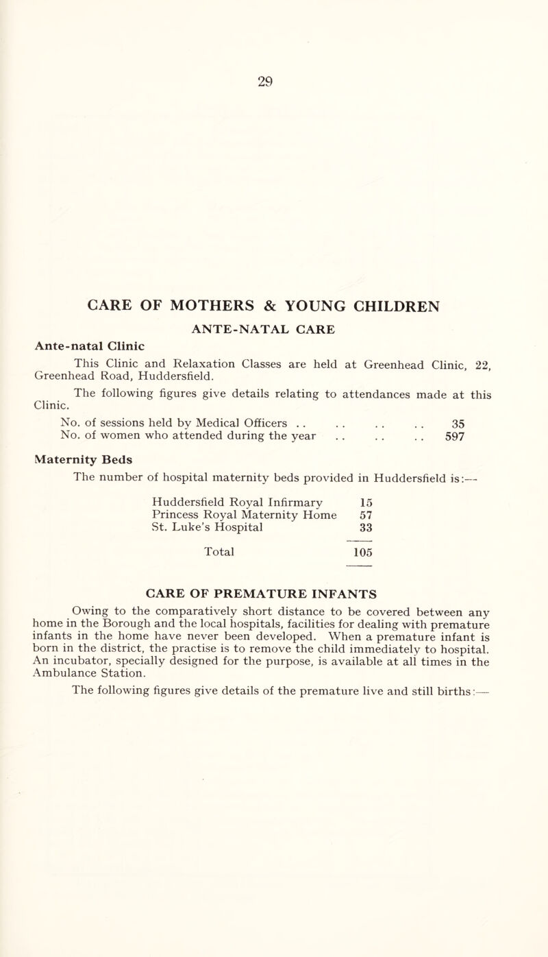 CARE OF MOTHERS & YOUNG CHILDREN ANTE-NATAL CARE Ante-natal Clinic This Clinic and Relaxation Classes are held at Greenhead Clinic, 22, Greenhead Road, Huddersfield. The following figures give details relating to attendances made at this Clinic. No. of sessions held by Medical Officers . . . . . . . . 35 No. of women who attended during the year . . . . . . 597 Maternity Beds The number of hospital maternity beds provided in Huddersfield is:— Huddersfield Royal Infirmary 15 Princess Royal Maternity Home 57 St. Luke’s Hospital 33 Total 105 CARE OF PREMATURE INFANTS Owing to the comparatively short distance to be covered between any home in the Borough and the local hospitals, facilities for dealing with premature infants in the home have never been developed. When a premature infant is born in the district, the practise is to remove the child immediately to hospital. An incubator, specially designed for the purpose, is available at all times in the Ambulance Station. The following figures give details of the premature live and still births:-—