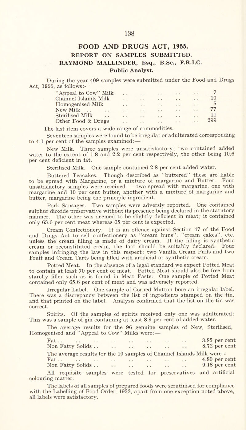 FOOD AND DRUGS ACT, 1955. REPORT ON SAMPLES SUBMITTED. RAYMOND MALLINDER, Esq., B.Sc., F.R.I.C. Public Analyst. During the year 409 samples were submitted under the Food and Drugs Act, 1955, as follows “Appeal to Cow’’ Milk .. . . . . . . • • 7 Channel Islands Milk . . . . . . . • • • 10 Homogenised Milk . . . . . . . . . . 5 New Milk . . . . . . . . . . . . • • 77 Sterilised Milk . . . . . . . . . . . . 11 Other Food & Drugs . . . . . . . . . . 299 The last item covers a wide range of commodities. Seventeen samples were found to be irregular or adulterated corresponding to 4.1 per cent of the samples examined:— New Milk. Three samples were unsatisfactory; two contained added water to the extent of 1.8 and 2.2 per cent respectively, the other being 10.6 per cent deficient in fat. Sterilised Milk. One sample contained 2.8 per cent added water. Buttered Teacakes. Though described as “buttered” these are liable to be spread with Margarine, or a mixture of margarine and Butter. Four unsatisfactory samples were received:— two spread with margarine, one with margarine and 10 per cent butter, another with a mixture of margarine and butter, margarine being the principle ingredient. Pork Sausages. Two samples were adversly reported. One contained sulphur dioxide preservative without its presence being declared in the statutory manner. The other was deemed to be slightly deficient in meat; it contained only 63.6 per cent meat whereas 65 per cent is expected. Cream Confectionery. It is an offence against Section 47 of the Food and Drugs Act to sell confectionery as “cream buns”, “cream cakes”, etc. unless the cream filling is made of dairy cream. If the filling is synthetic cream or reconstituted cream, the fact should be suitably declared. Four samples infringing the law in this respect; two Vanilla Cream Puffs and two Fruit and Cream Tarts being filled with artificial or synthetic cream. Potted Meat. In the absence of a legal standard we expect Potted Meat to contain at least 70 per cent of meat. Potted Meat should also be free from starchy filler such as is found in Meat Paste. One sample of Potted Meat contained only 65.6 per cent of meat and was adversely reported. Irregular Label. One sample of Corned Mutton bore an irregular label. There was a discrepancy between the list of ingredients stamped on the tin, and that printed on the label. Analysis confirmed that the list on the tin was correct. Spirits. Of the samples of spirits received only one was adulterated: This was a sample of gin containing at least 8.9 per cent of added water. The average results for the 96 genuine samples of New, Sterilised, Homogenised and “Appeal to Cow” Milks were:— Fat .. . . . . . . . . . . . . . . 3.85 per cent Non Fatty Solids . . . . . . . . . . . . 8.72 per cent The average results for the 10 samples of Channel Islands Milk were:- Fat . . . . . . . . . . . . . . . . 4.80 per cent Non Fatty Solids . . . . . . . . . . . . 9.18 per cent All requisite samples were tested for preservatives and artificial colouring matter. The labels of all samples of prepared foods were scrutinised for compliance with the Labelling of Food Order, 1953, apart from one exception noted above, all labels were satisfactory.