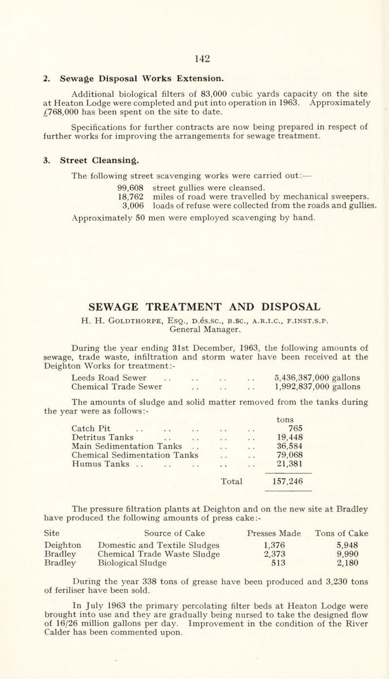 2. Sewage Disposal Works Extension. Additional biological filters of 83,000 cubic yards capacity on the site at Heaton Lodge were completed and put into operation in 1963. Approximately ^768,000 has been spent on the site to date. Specifications for further contracts are now being prepared in respect of further works for improving the arrangements for sewage treatment. 3. Street Cleansing. The following street scavenging works were carried out:— 99,608 street gullies were cleansed. 18,762 miles of road were travelled by mechanical sweepers. 3,006 loads of refuse were collected from the roads and gullie Approximately 50 men were employed scavenging by hand. SEWAGE TREATMENT AND DISPOSAL H. H. Goldthorpe, Esq., D.es.sc., b.sc., a.r.i.c., f.inst.s.p. General Manager. During the year ending 31st December, 1963, the following amounts of sewage, trade waste, infiltration and storm water have been received at the Deighton Works for treatment:- Leeds Road Sewer 5,436,387,000 gallons Chemical Trade Sewer 1,992,837,000 gallons The amounts of sludge and solid matter removed from the tanks during the year were as follows:- tons Catch Pit 765 Detritus Tanks 19,448 Main Sedimentation Tanks 36,584 Chemical Sedimentation Tanks 79,068 Humus Tanks . . 21,381 Total 157,246 The pressure filtration plants at Deighton and on the new site at Bradley have produced the following amounts of press cake:- Site Source of Cake Presses Made Tons of Cake Deighton Domestic and Textile Sludges 1,376 5,948 Bradley Chemical Trade Waste Sludge 2,373 9,990 Bradley Biological Sludge 513 2,180 During the year 338 tons of grease have been produced and 3,230 tons of feriliser have been sold. In July 1963 the primary percolating filter beds at Heaton Lodge were brought into use and they are gradually being nursed to take the designed flow of 16/26 million gallons per day. Improvement in the condition of the River Calder has been commented upon.