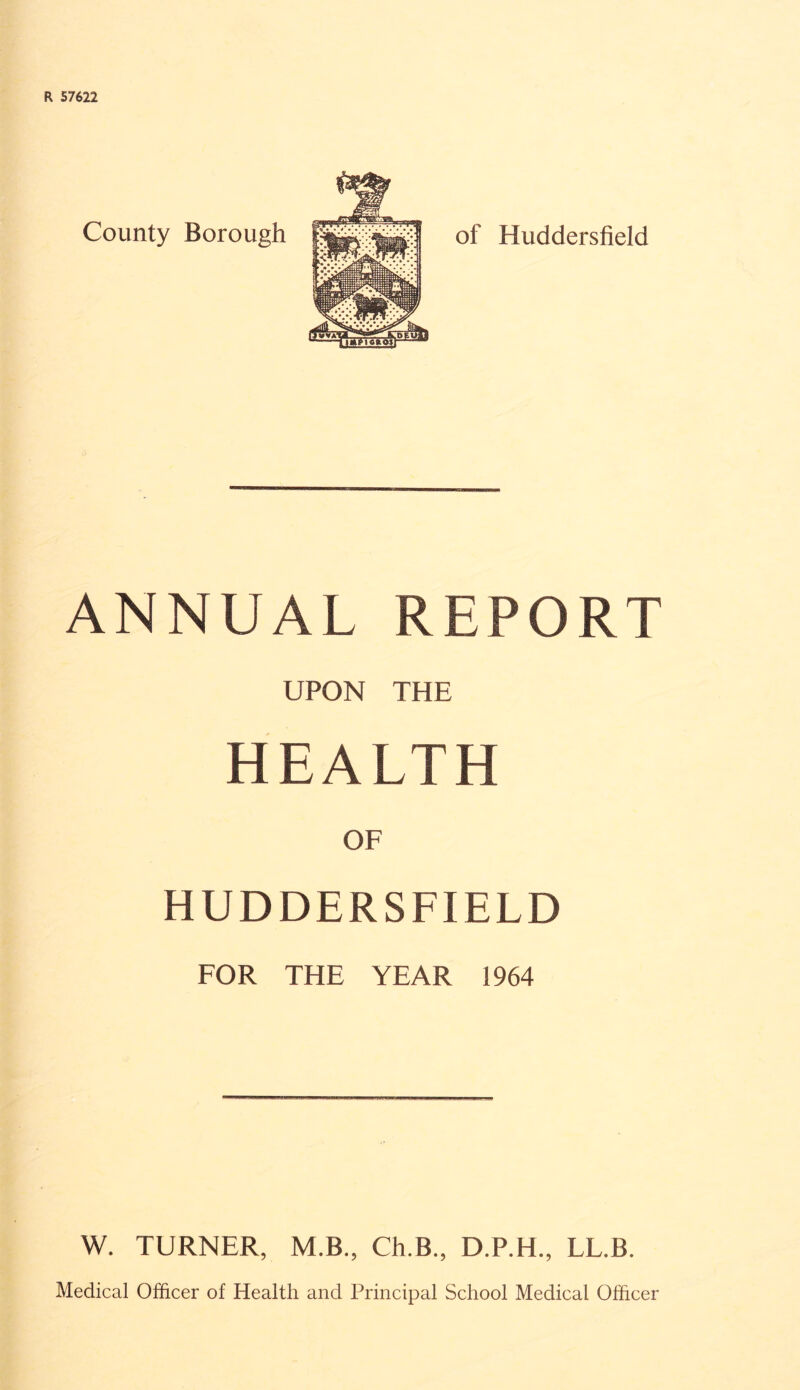 R 57622 County Borough of Huddersfield ANNUAL REPORT UPON THE HEALTH OF HUDDERSFIELD FOR THE YEAR 1964 W. TURNER, M.B., Ch.B., D.P.H., LL.B. Medical Officer of Health and Principal School Medical Officer