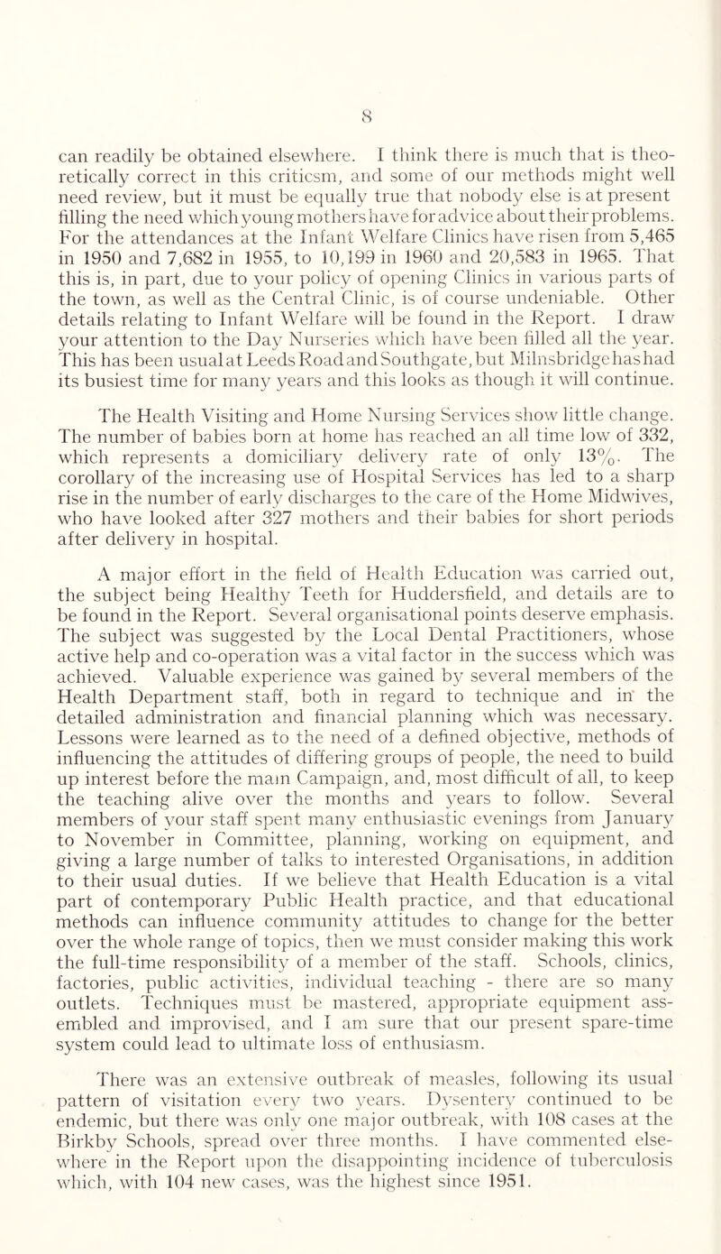 can readily be obtained elsewhere. I think there is much that is theo- retically correct in this criticsm, and some of our methods might well need review, but it must be equally true that nobody else is at present filling the need which young mothers have foradvice about their problems. For the attendances at the Infant Welfare Clinics have risen from 5,465 in 1950 and 7,682 in 1955, to 10,199 in i960 and 20,583 in 1965. that this is, in part, due to your policy of opening Clinics in various parts of the town, as well as the Central Clinic, is of course undeniable. Other details relating to Infant Welfare will be found in the Report. I draw your attention to the Day Nurseries which have been filled all the year. This has been usualat Leeds Road and Southgate, but Milnsbridgehashad its busiest time for many years and this looks as though it will continue. The Health Visiting and Home Nursing Services show little change. The number of babies born at home has reached an all time low of 332, which represents a domiciliary delivery rate of only 13%. The corollary of the increasing use of Hospital Services has led to a sharp rise in the number of early discharges to the care of the Home Midwives, who have looked after 327 mothers and their babies for short periods after delivery in hospital. A major effort in the field of Health Education was carried out, the subject being Healthy Teeth for Huddersfield, and details are to be found in the Report. Several organisational points deserve emphasis. The subject was suggested by the Local Dental Practitioners, whose active help and co-operation was a vital factor in the success which was achieved. Valuable experience was gained by several members of the Health Department staff, both in regard to technique and in the detailed administration and financial planning which was necessary. Lessons were learned as to the need of a defined objective, methods of influencing the attitudes of differing groups of people, the need to build up interest before the mam Campaign, and, most difficult of all, to keep the teaching alive over the months and years to follow. Several members of your staff spent many enthusiastic evenings from January to November in Committee, planning, working on equipment, and giving a large number of talks to interested Organisations, in addition to their usual duties. If we believe that Health Education is a vital part of contemporary Public Health practice, and that educational methods can influence community attitudes to change for the better over the whole range of topics, then we must consider making this work the full-time responsibility of a member of the staff. Schools, clinics, factories, public activities, individual teaching - there are so many outlets. Techniques must be mastered, appropriate equipment ass- embled and improvised, and I am sure that our present spare-time system conld lead to ultimate loss of enthusiasm. There was an extensive outbreak of measles, following its usual pattern of visitation every two years. Dysentery continued to be endemic, but there was only one major outbreak, with 108 cases at the Birkby Schools, spread over three months. I have commented else- where in the Report upon the disappointing incidence of tuberculosis which, with 104 new cases, was the highest since 1951.