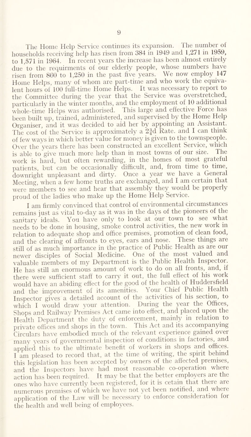 The Home Help Service continues its expansion. The number of households receiving help has risen from 384 in 1949 and 1,271 in 1959, to 1,571 in 1964. In recent years the increase has been almost entirely due * to the requirments of our elderly people, whose numbers have risen from 860 to 1,250 in the past five years. We now employ 147 Home Helps, many of whom are part-time and who work the equiva- lent hours of 100 full-time Home Helps. It was necessary to report to the Committee during the year that the Service was overstretched, particularly in the winter months, and the employment of.10 additional whole-time Helps was authorised. This large and effective Foice has been built up, trained, administered, and supervised by the Home Help Organiser, and it was decided to aid her by appointing an Assistant. The cost of the Service is approximately a 2fd Rate, and I can think of few ways in which better value for money is given to the townspeople. Over the years there has been constructed an excellent Service, which is able to give much more help than in most towns of our size. The work is hard, but often rewarding, in the homes of most grateful patients, but can be occasionally difficult, and, from time to time, downright unpleasant and dirty. Once a year we have a General Meeting, when a few home truths are exchanged, and I am certain that were members to see and hear that assembly they would be properly proud of the ladies who make up the Home 'Help Service. I am firmly convinced that control of environmental circumstances remains just as vital to-day as it was in the days of the pioneers of the sanitary ideals. You have only to look at our town to see what needs to be done in housing, smoke control activities,, the new work in relation to adequate shop and office premises, promotion of clean food, and the clearing of affronts to eyes, ears and nose. These things are still of as much importance in the practice of Public Health as are our newer disciples of Social Medicine. One of the most valued and valuable members of my Department is the Public Health Inspector. He has still an enormous amount of work to do on all fronts, and, if there were sufficient staff to carry it out, the full effect of his work would have an abiding effect for the good of the health of Huddersfield and the improvement of its amenities. Your Chief Public Health Inspector gives a detailed account of the activities of his section, to which I would draw your attention. During the year the Offices, Shops and Railway Premises Act came into effect, and placed upon the Health Department the duty of enforcement, mainly in relation to private offices and shops in the town. This Act and its accompanying Circulars have embodied much of the relevant experience gained over many years of governmental inspection o! conditions in factories, and applied this to the ultimate benefit of workers in shops and offices. I am pleased to record that, at the time of writing, the spirit behind this legislation has been accepted by owners of the affected premises, and the Inspectors have had most reasonable co-operation where action has been required. It may be that the bettei employers are the ones who have currently been registered, for it is cetain that there aie numerous premises of which we have not yet been notified, and where application of the Daw will be necessary to enforce consideiation for the health and well being of employees.