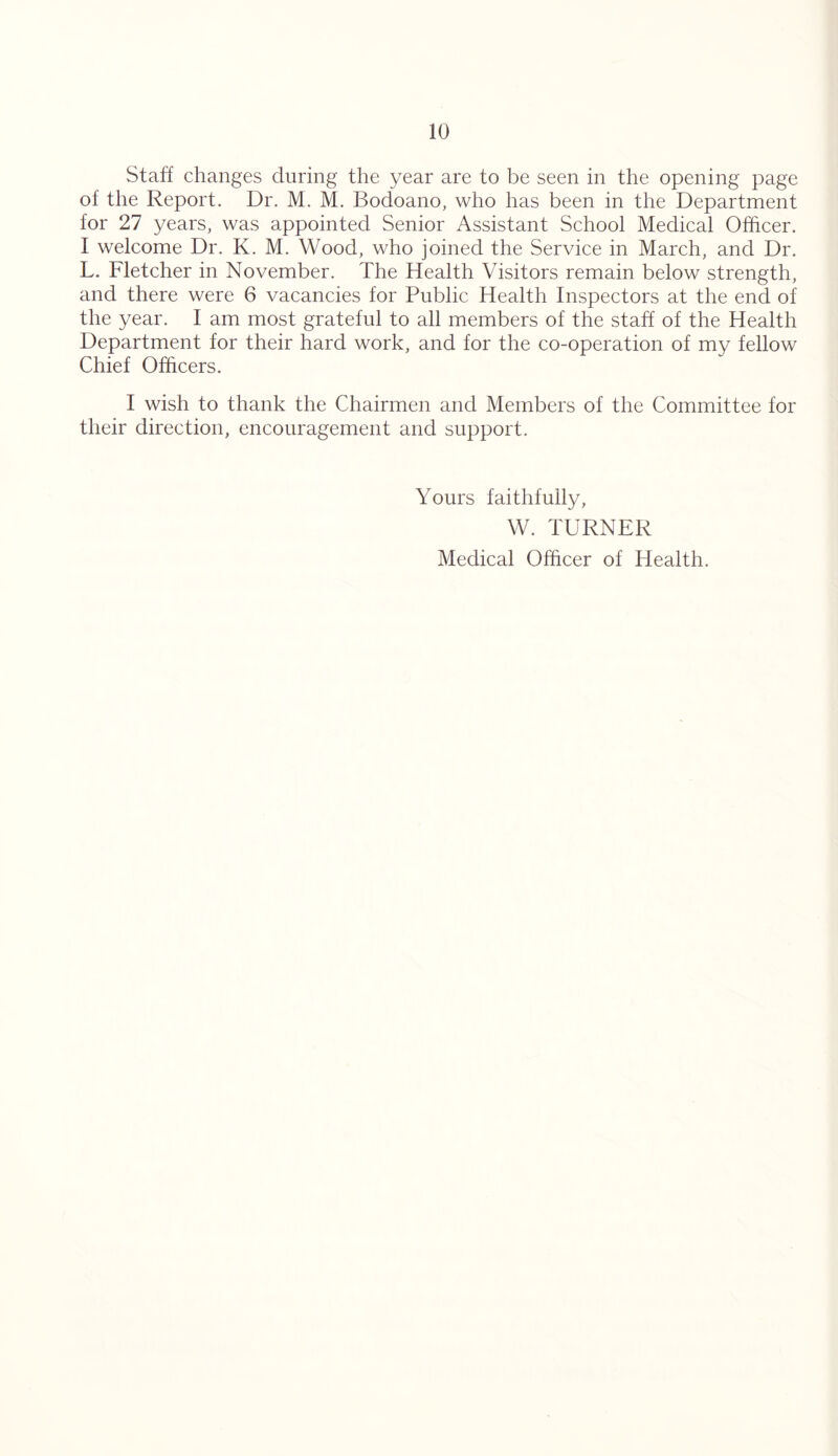 Staff changes during the year are to be seen in the opening page of the Report. Dr. M. M. Bodoano, who has been in the Department for 27 years, was appointed Senior Assistant School Medical Officer. I welcome Dr. K. M. Wood, who joined the Service in March, and Dr. L. Fletcher in November. The Health Visitors remain below strength, and there were 6 vacancies for Public Health Inspectors at the end of the year. I am most grateful to all members of the staff of the Health Department for their hard work, and for the co-operation of my fellow Chief Officers. I wish to thank the Chairmen and Members of the Committee for their direction, encouragement and support. Yours faithfully, W. TURNER Medical Officer of Health.